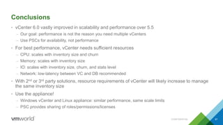 Conclusions
• vCenter 6.0 vastly improved in scalability and performance over 5.5
– Our goal: performance is not the reason you need multiple vCenters
– Use PSCs for availability, not performance
• For best performance, vCenter needs sufficient resources
– CPU: scales with inventory size and churn
– Memory: scales with inventory size
– IO: scales with inventory size, churn, and stats level
– Network: low-latency between VC and DB recommended
• With 2nd or 3rd party solutions, resource requirements of vCenter will likely increase to manage
the same inventory size
• Use the appliance!
– Windows vCenter and Linux appliance: similar performance, same scale limits
– PSC provides sharing of roles/permissions/licenses
CONFIDENTIAL 67
 