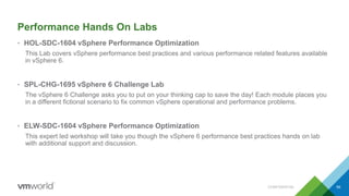 Performance Hands On Labs
• HOL-SDC-1604 vSphere Performance Optimization
This Lab covers vSphere performance best practices and various performance related features available
in vSphere 6.
• SPL-CHG-1695 vSphere 6 Challenge Lab
The vSphere 6 Challenge asks you to put on your thinking cap to save the day! Each module places you
in a different fictional scenario to fix common vSphere operational and performance problems.
• ELW-SDC-1604 vSphere Performance Optimization
This expert led workshop will take you though the vSphere 6 performance best practices hands on lab
with additional support and discussion.
CONFIDENTIAL 69
 