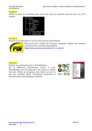 IES María de Molina Ejercicios de Unidad 1. Sistema Operativo y almacenamiento
de información
Práctica 1
Utiliza la línea de comandos para crear una serie de carpetas como las que ves en la
imagen.
Práctica 2
Instala en tu ordenador el visor de documentos pdf Sumatra
Debes buscarlo y bajarlo de Internet, instalarlo, probar que funciona
correctamente y después desinstalarlo.
(http://www.aulaclic.es/windows7/t_13_2.htm)
Práctica 3
Instala una aplicación más en PortableApps.
En la Biblioteca Documentos tienes la suite
PortableApps con los programas que vamos a utilizar
este año. Añade un programa más. Quita uno de los
que hay instalado ahora. Finalmente comprueba el
funcionamiento del programa instalado
http://mariademolina.blogspot.com.es Melchor
Hermosilla 3
 