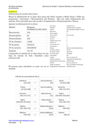 IES María de Molina Ejercicios de Unidad 1. Sistema Operativo y almacenamiento
de información
Práctica 4
Información de nuestro disco duro
Busca la información de tu disco duro para ello debes acceder a Botón Inicio / Todos los
programas / Accesorios / Herramientas del Sistema . Haz clic sobre Información del
sistema. En la pantalla que sale accede a Componentes / Almacenamiento / Discos.
Apunta la información de tu disco:
Modelo Kingston
SV300S37A120G SCSI
Bytes/sector 512
Sectores/pista 63
Pistas/cilindro 255
Nº de cilindros 14593
Nº de pistas 3721215
Nº de sectores 234436545
Tamaño 111.79
Comprueba el tamaño de tu disco duro en una
hoja de calculo de Calc. Guárdalo como
práctica4.ods.
El proceso para calcularlo es como ves en el
ejemplo:
http://mariademolina.blogspot.com.es Melchor
Hermosilla 6
 