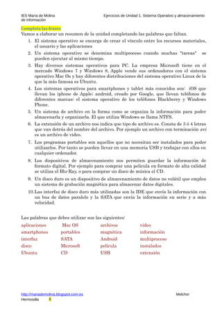 IES María de Molina Ejercicios de Unidad 1. Sistema Operativo y almacenamiento
de información
Completa las frases
Vamos a elaborar un resumen de la unidad completando las palabras que faltan.
1. El sistema operativo se encarga de crear el vínculo entre los recursos materiales,
el usuario y las aplicaciones
2. Un sistema operativo se denomina multiproceso cuando muchas "tareas" se
pueden ejecutar al mismo tiempo.
3. Hay diversos sistemas operativos para PC. La empresa Microsoft tiene en el
mercado Windows 7 y Windows 8, Apple vende sus ordenadores con el sistema
operativo Mac Os y hay diferentes distribuciones del sistema operativo Linux de la
que la más famosa es Ubuntu.
4. Los sistemas operativos para smartphones y tablet más conocidos son: iOS que
llevan los iphone de Apple; android, creado por Google, que llevan teléfonos de
diferentes marcas; el sistema operativo de los teléfonos Blackberry y Windows
Phone.
5. Un sistema de archivo en la forma como se organiza la información para poder
almacenarla y organizarla. El que utiliza Windows se llama NTFS.
6. La extensión de un archivo nos indica que tipo de archivo es. Consta de 3 ó 4 letras
que van detrás del nombre del archivo. Por ejemplo un archivo con terminación avi
es un archivo de video.
7. Los programas portables son aquellos que no necesitan ser instalados para poder
utilizarlos. Por tanto se pueden llevar en una memoria USB y trabajar con ellos en
cualquier ordenador.
8. Los dispositivos de almacenamiento nos permiten guardar la información de
formato digital. Por ejemplo para comprar una pelicula en formato de alta calidad
se utiliza el Blu-Ray, o para comprar un disco de música el CD.
9. Un disco duro es un dispositivo de almacenamiento de datos no volátil que emplea
un sistema de grabación magnética para almacenar datos digitales.
10.Las interfaz de disco duro más utilizadas son la IDE que envía la información con
un bus de datos paralelo y la SATA que envía la información en serie y a más
velocidad.
Las palabras que debes utilizar son las siguientes:
aplicaciones Mac OS archivos video
smartphones portables magnética información
interfaz SATA Android multiproceso
disco Microsoft película instalados
Ubuntu CD USB extensión
http://mariademolina.blogspot.com.es Melchor
Hermosilla 8
 