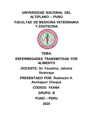 UNIVERSIDAD NACIONAL DEL
ALTIPLANO – PUNO
FACULTAD DE MEDICINA VETERINARIA
Y ZOOTECNIA
TEMA:
ENFERMEDADES TRANSMITIDAS POR
ALIMENTO
DOCENTE: Dr. Faustino, Jahuira
Huarcaya
PRESENTADO POR: Robinzón H.
Anchapuri Choque
CODIGO: 143484
GRUPO: B
PUNO – PERU
2020
 