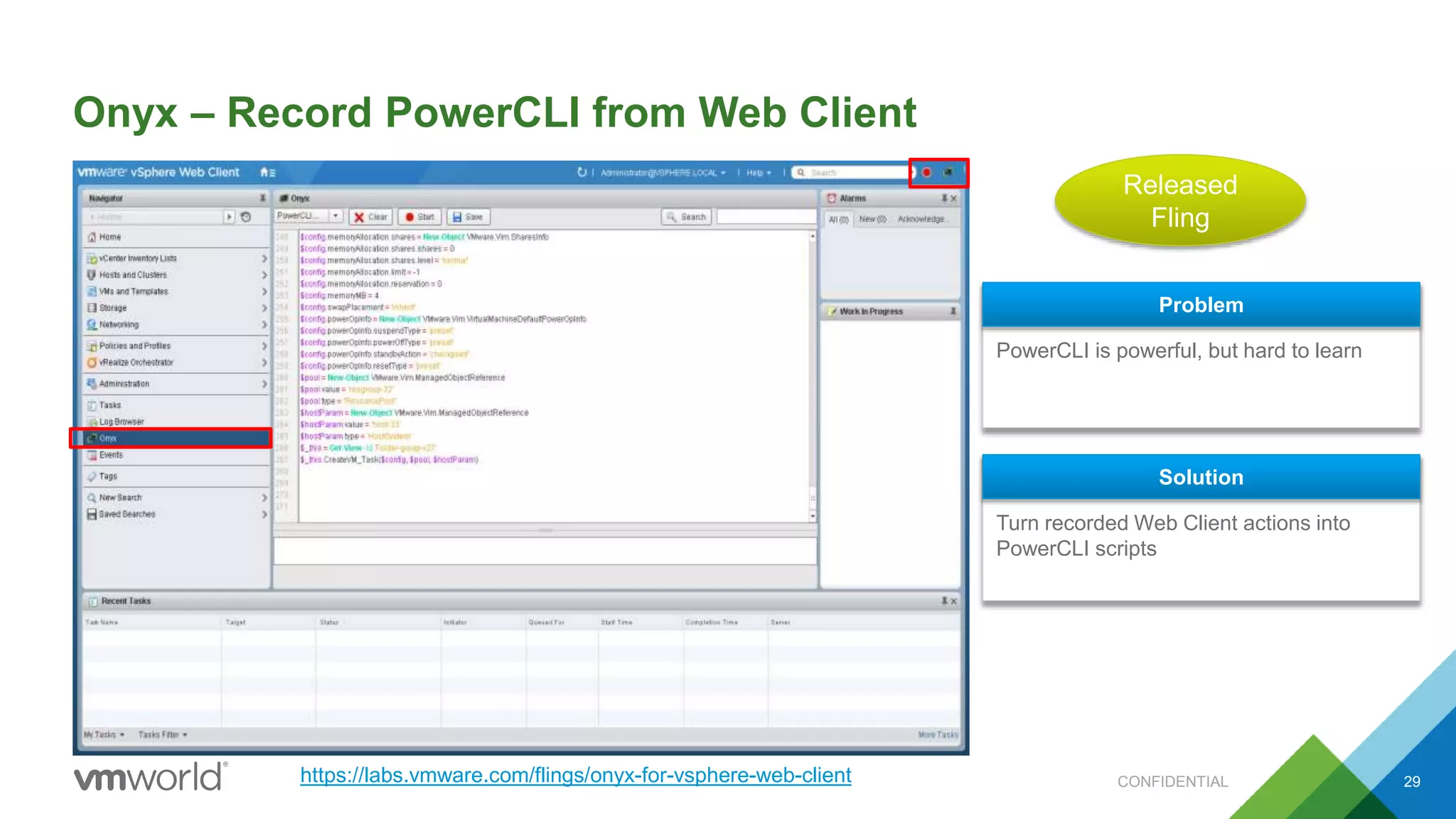 Onyx – Record PowerCLI from Web Client
29
PowerCLI is powerful, but hard to learn
Problem
Turn recorded Web Client actions into
PowerCLI scripts
Solution
Released
Fling
https://labs.vmware.com/flings/onyx-for-vsphere-web-client CONFIDENTIAL
 