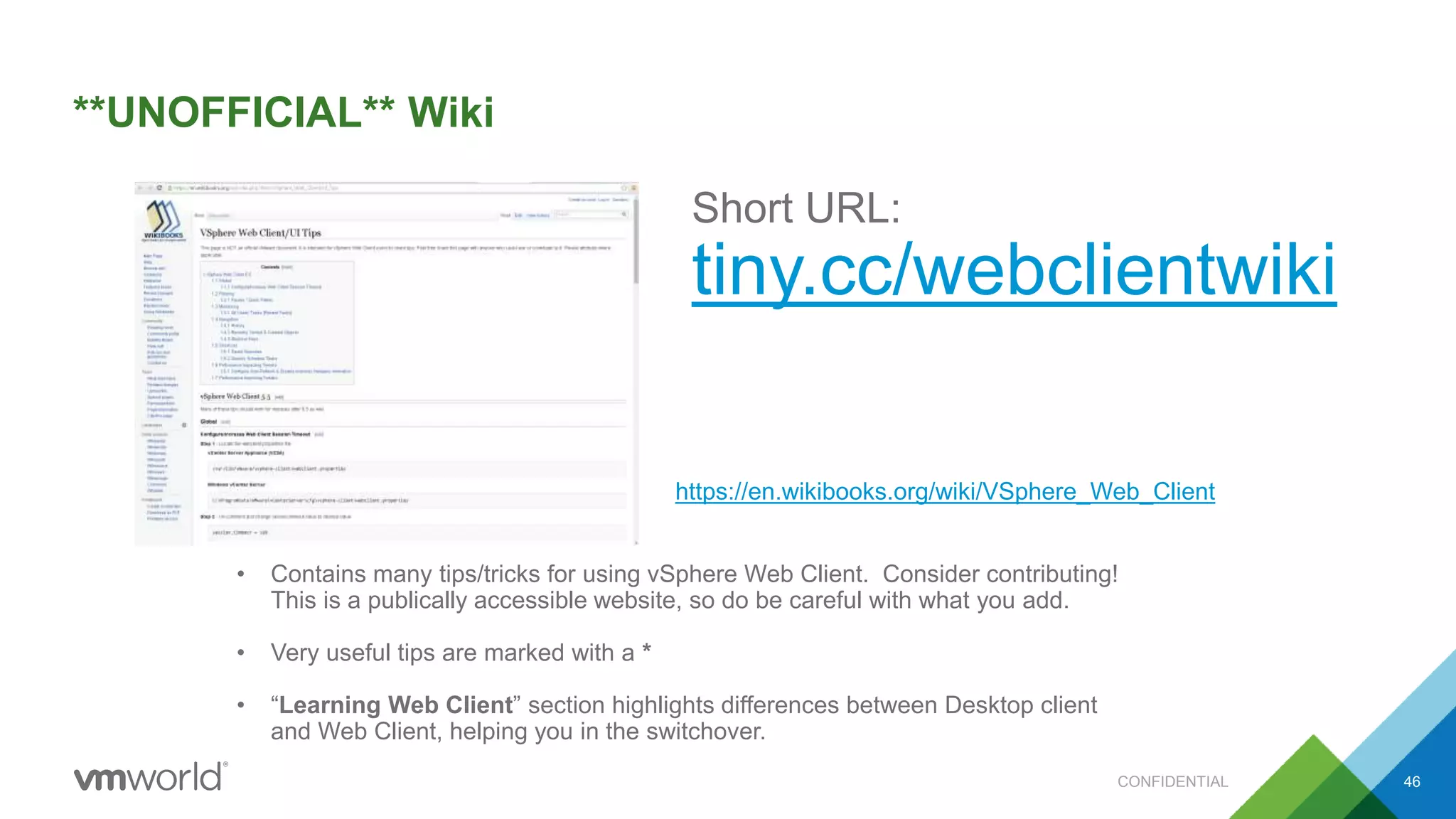 **UNOFFICIAL** Wiki
46
• Contains many tips/tricks for using vSphere Web Client. Consider contributing!
This is a publically accessible website, so do be careful with what you add.
• Very useful tips are marked with a *
• “Learning Web Client” section highlights differences between Desktop client
and Web Client, helping you in the switchover.
Short URL:
tiny.cc/webclientwiki
https://en.wikibooks.org/wiki/VSphere_Web_Client
CONFIDENTIAL
 