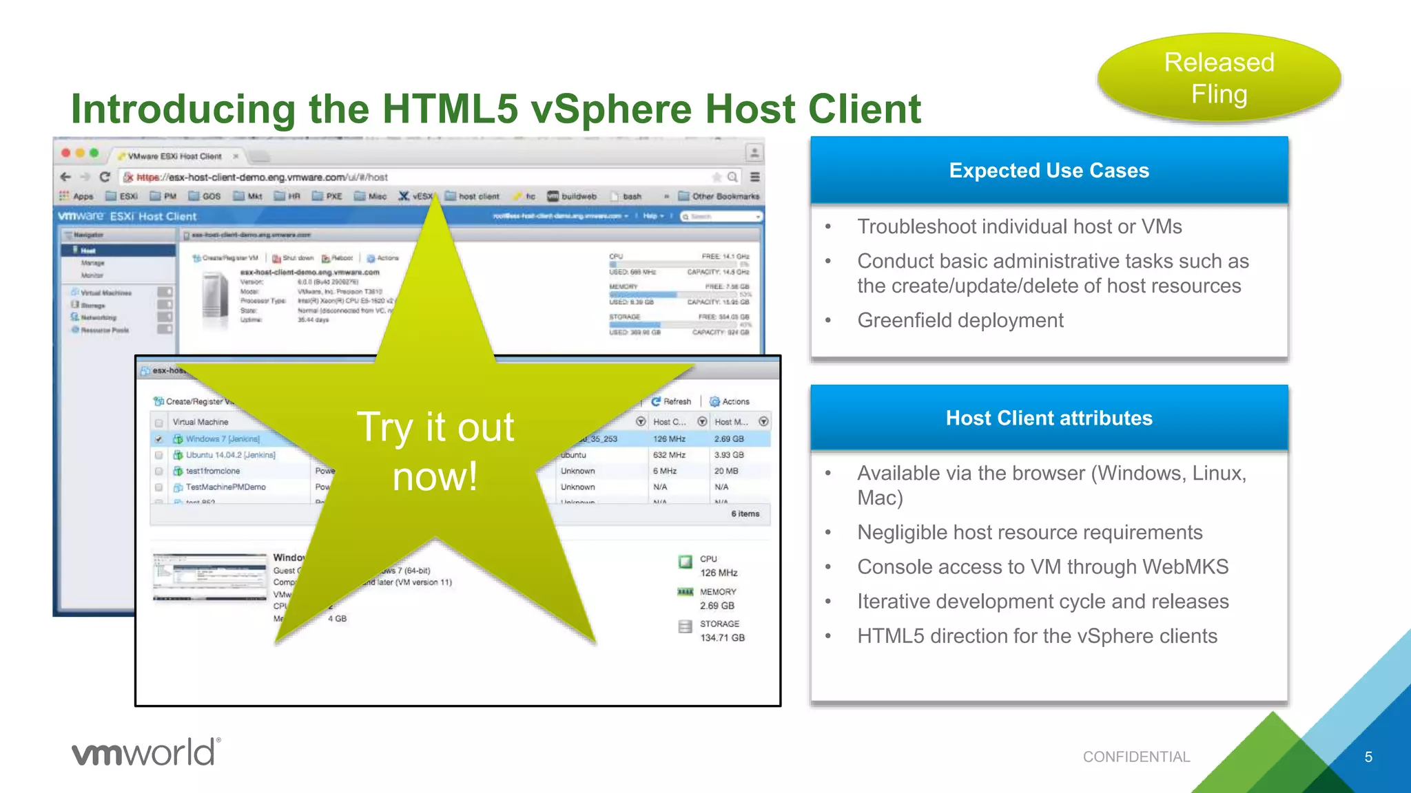Introducing the HTML5 vSphere Host Client
5
• Troubleshoot individual host or VMs
• Conduct basic administrative tasks such as
the create/update/delete of host resources
• Greenfield deployment
Expected Use Cases
• Available via the browser (Windows, Linux,
Mac)
• Negligible host resource requirements
• Console access to VM through WebMKS
• Iterative development cycle and releases
• HTML5 direction for the vSphere clients
Host Client attributes
Try it out
now!
Released
Fling
CONFIDENTIAL
 