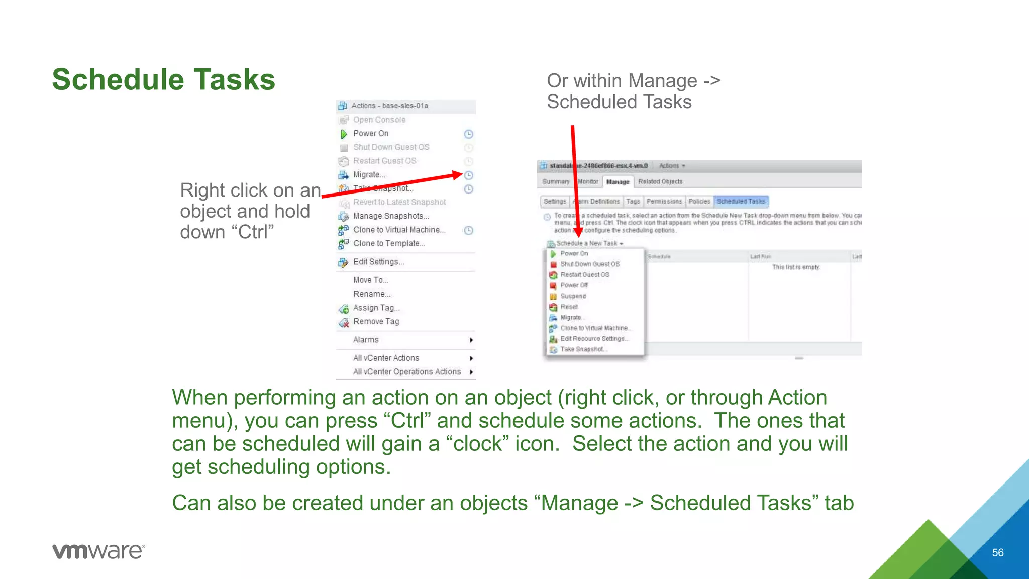 Schedule Tasks
When performing an action on an object (right click, or through Action
menu), you can press “Ctrl” and schedule some actions. The ones that
can be scheduled will gain a “clock” icon. Select the action and you will
get scheduling options.
Can also be created under an objects “Manage -> Scheduled Tasks” tab
56
Right click on an
object and hold
down “Ctrl”
Or within Manage ->
Scheduled Tasks
 