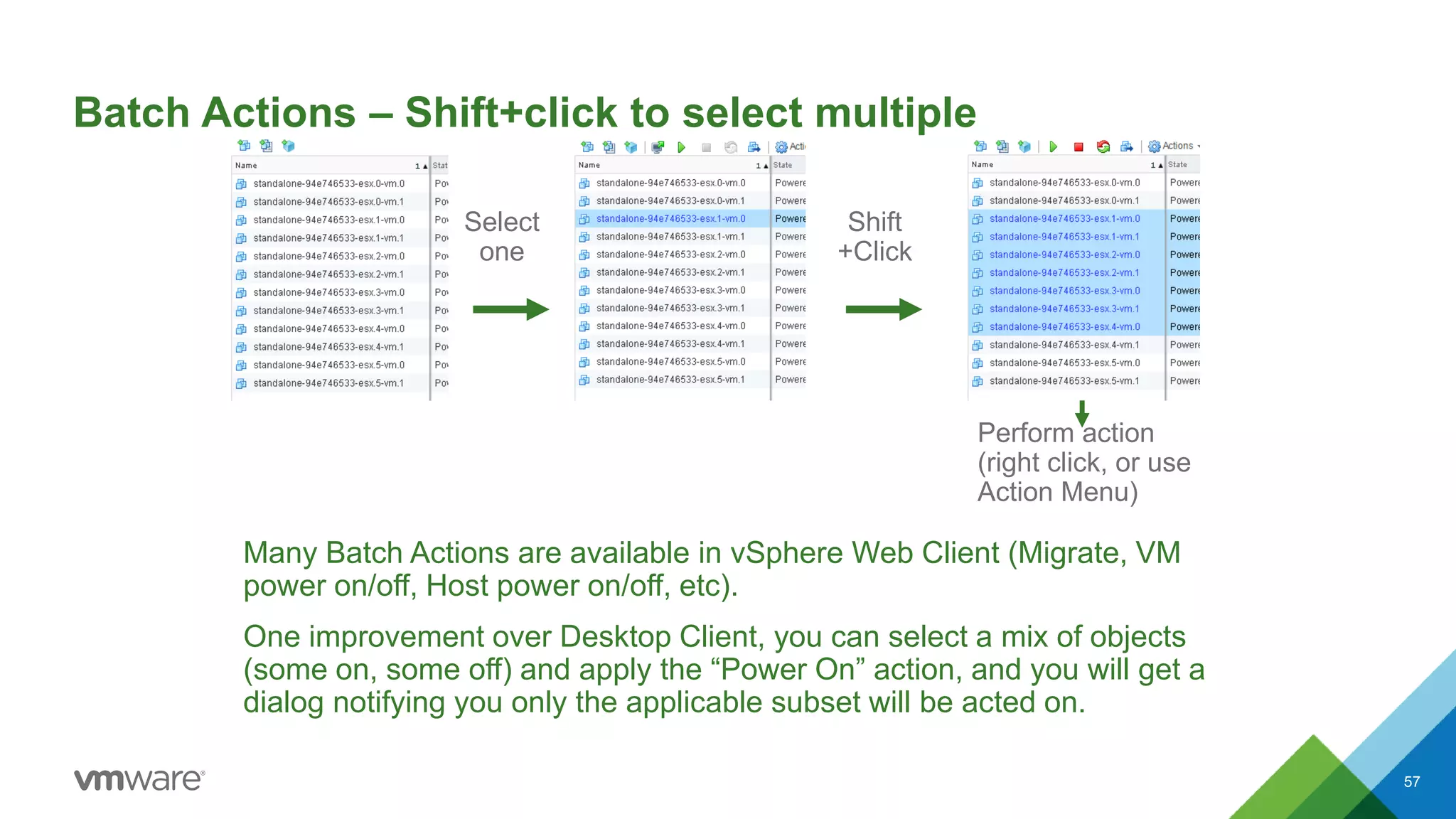Batch Actions – Shift+click to select multiple
Many Batch Actions are available in vSphere Web Client (Migrate, VM
power on/off, Host power on/off, etc).
One improvement over Desktop Client, you can select a mix of objects
(some on, some off) and apply the “Power On” action, and you will get a
dialog notifying you only the applicable subset will be acted on.
57
Select
one
Shift
+Click
Perform action
(right click, or use
Action Menu)
 
