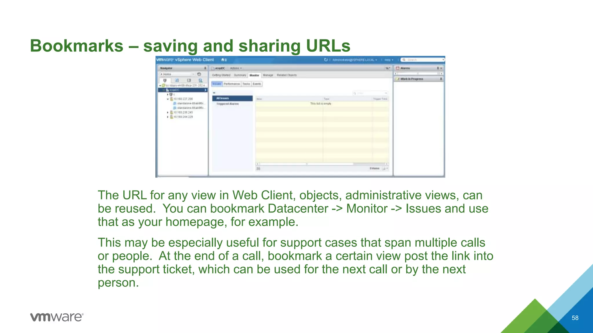 Bookmarks – saving and sharing URLs
The URL for any view in Web Client, objects, administrative views, can
be reused. You can bookmark Datacenter -> Monitor -> Issues and use
that as your homepage, for example.
This may be especially useful for support cases that span multiple calls
or people. At the end of a call, bookmark a certain view post the link into
the support ticket, which can be used for the next call or by the next
person.
58
 