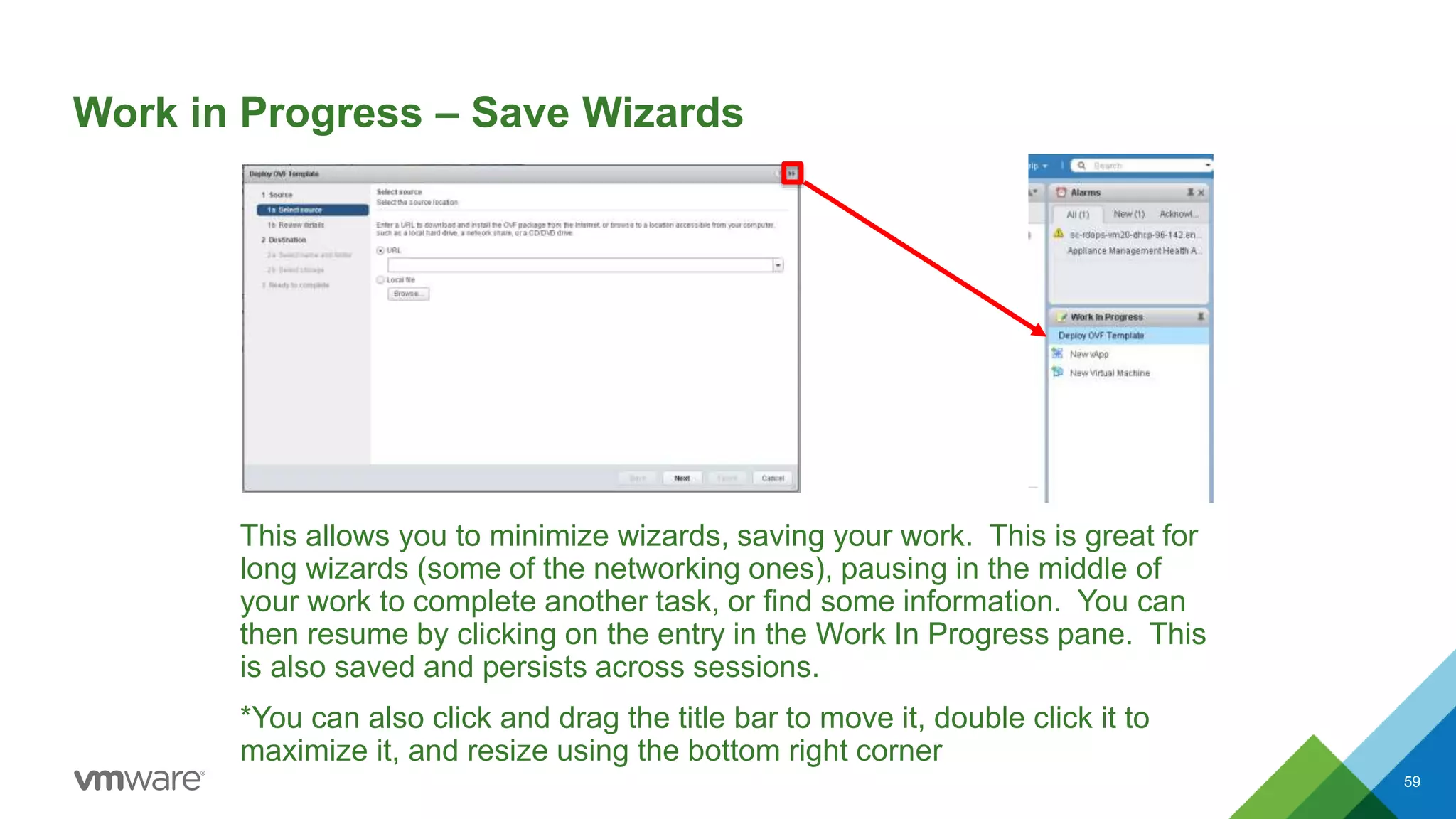 Work in Progress – Save Wizards
This allows you to minimize wizards, saving your work. This is great for
long wizards (some of the networking ones), pausing in the middle of
your work to complete another task, or find some information. You can
then resume by clicking on the entry in the Work In Progress pane. This
is also saved and persists across sessions.
*You can also click and drag the title bar to move it, double click it to
maximize it, and resize using the bottom right corner
59
 