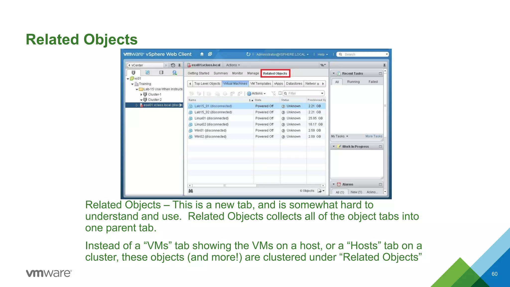 Related Objects
Related Objects – This is a new tab, and is somewhat hard to
understand and use. Related Objects collects all of the object tabs into
one parent tab.
Instead of a “VMs” tab showing the VMs on a host, or a “Hosts” tab on a
cluster, these objects (and more!) are clustered under “Related Objects”
60
 