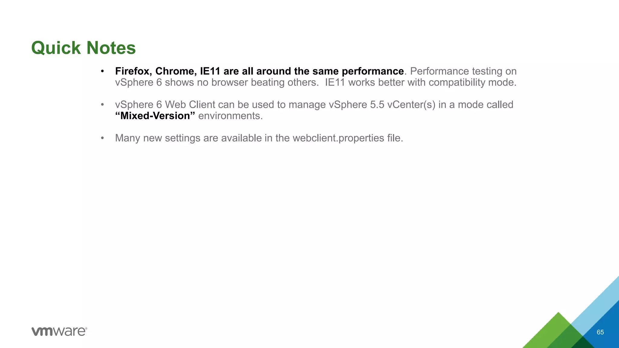 Quick Notes
65
• Firefox, Chrome, IE11 are all around the same performance. Performance testing on
vSphere 6 shows no browser beating others. IE11 works better with compatibility mode.
• vSphere 6 Web Client can be used to manage vSphere 5.5 vCenter(s) in a mode called
“Mixed-Version” environments.
• Many new settings are available in the webclient.properties file.
 