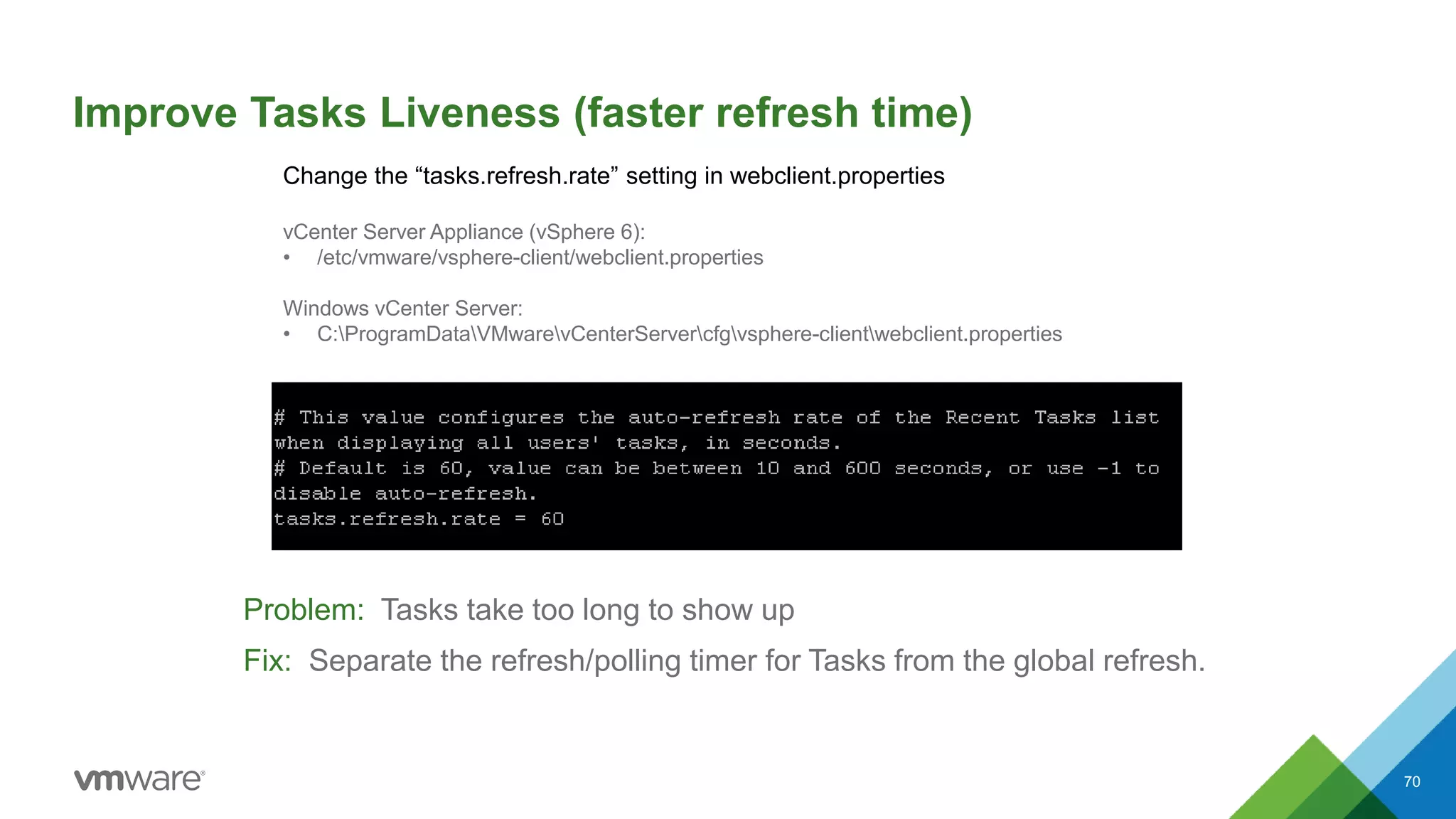 Improve Tasks Liveness (faster refresh time)
Problem: Tasks take too long to show up
Fix: Separate the refresh/polling timer for Tasks from the global refresh.
70
Change the “tasks.refresh.rate” setting in webclient.properties
vCenter Server Appliance (vSphere 6):
• /etc/vmware/vsphere-client/webclient.properties
Windows vCenter Server:
• C:ProgramDataVMwarevCenterServercfgvsphere-clientwebclient.properties
 