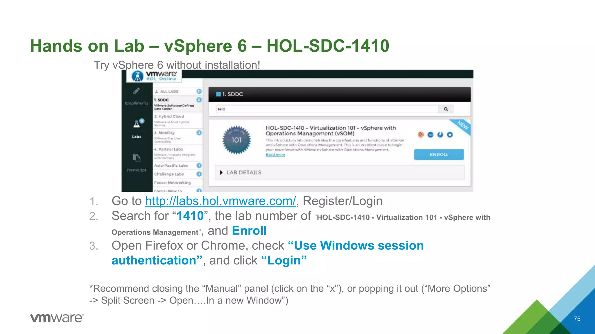 Hands on Lab – vSphere 6 – HOL-SDC-1410
1. Go to http://labs.hol.vmware.com/, Register/Login
2. Search for “1410”, the lab number of “HOL-SDC-1410 - Virtualization 101 - vSphere with
Operations Management”, and Enroll
3. Open Firefox or Chrome, check “Use Windows session
authentication”, and click “Login”
*Recommend closing the “Manual” panel (click on the “x”), or popping it out (“More Options”
-> Split Screen -> Open….In a new Window”)
75
Try vSphere 6 without installation!
 