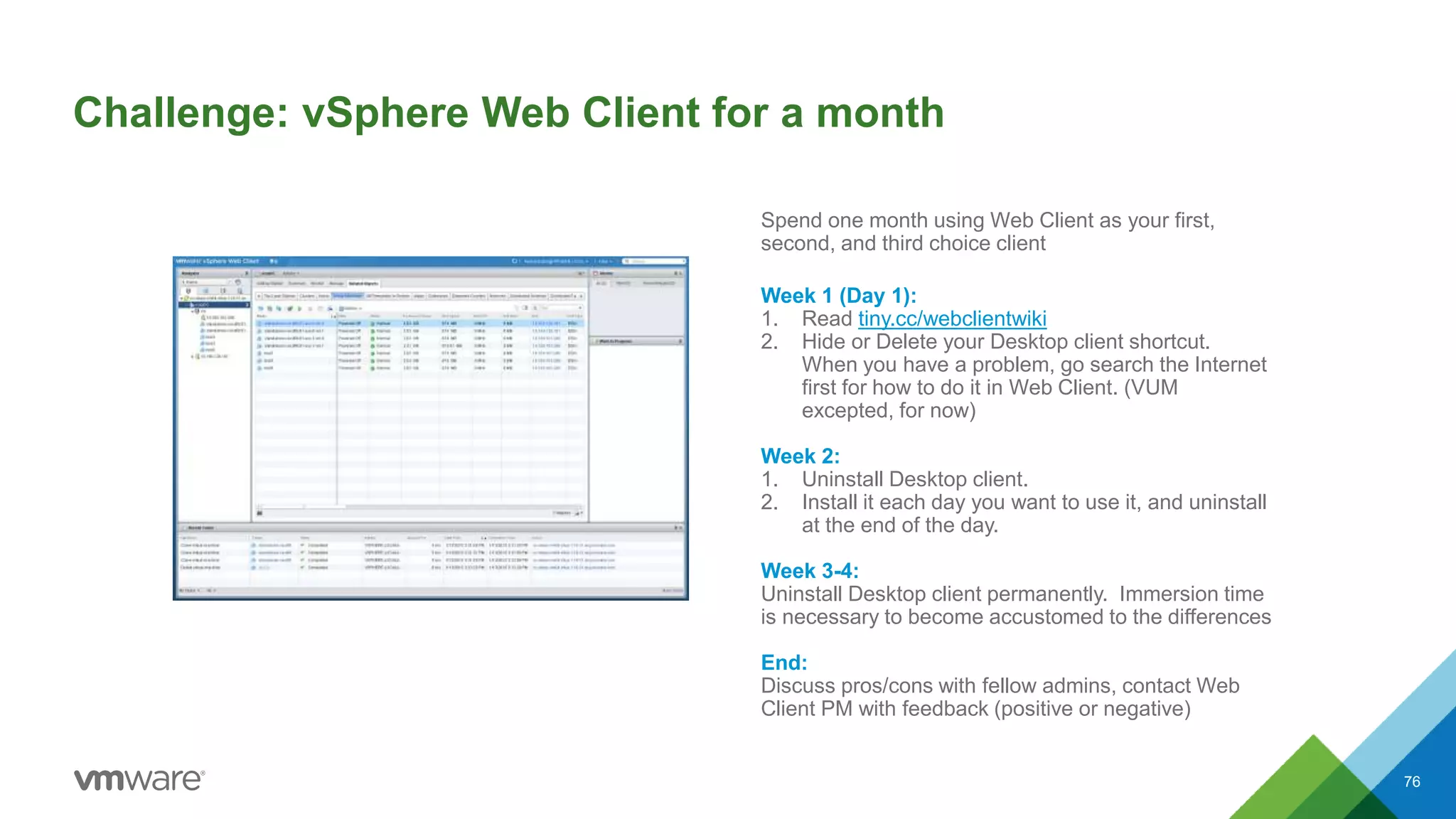 Challenge: vSphere Web Client for a month
76
Spend one month using Web Client as your first,
second, and third choice client
Week 1 (Day 1):
1. Read tiny.cc/webclientwiki
2. Hide or Delete your Desktop client shortcut.
When you have a problem, go search the Internet
first for how to do it in Web Client. (VUM
excepted, for now)
Week 2:
1. Uninstall Desktop client.
2. Install it each day you want to use it, and uninstall
at the end of the day.
Week 3-4:
Uninstall Desktop client permanently. Immersion time
is necessary to become accustomed to the differences
End:
Discuss pros/cons with fellow admins, contact Web
Client PM with feedback (positive or negative)
 