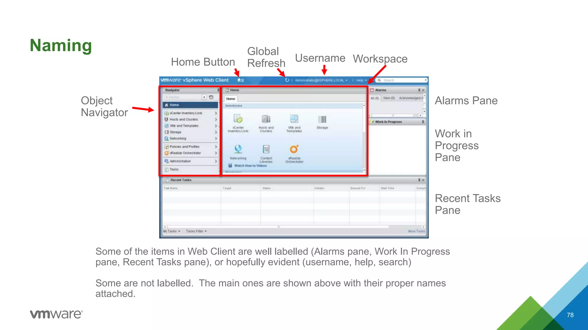 Naming
78
Some of the items in Web Client are well labelled (Alarms pane, Work In Progress
pane, Recent Tasks pane), or hopefully evident (username, help, search)
Some are not labelled. The main ones are shown above with their proper names
attached.
Object
Navigator
WorkspaceHome Button Username
Global
Refresh
Alarms Pane
Work in
Progress
Pane
Recent Tasks
Pane
 