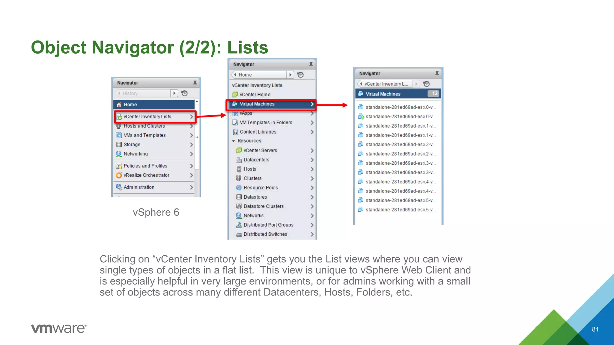Object Navigator (2/2): Lists
81
Clicking on “vCenter Inventory Lists” gets you the List views where you can view
single types of objects in a flat list. This view is unique to vSphere Web Client and
is especially helpful in very large environments, or for admins working with a small
set of objects across many different Datacenters, Hosts, Folders, etc.
vSphere 6
 