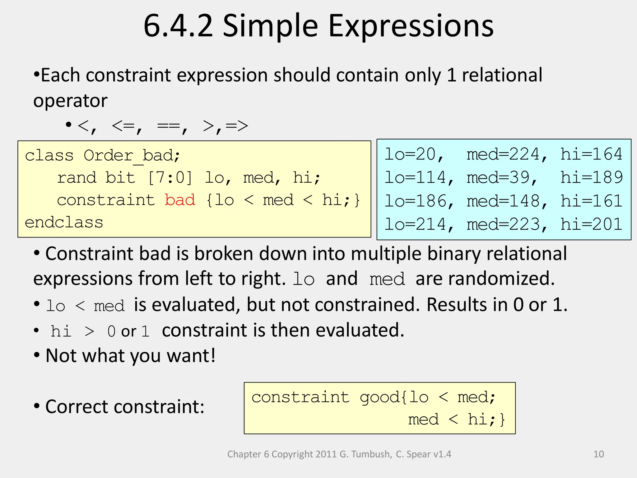 Chapter 6 Copyright 2011 G. Tumbush, C. Spear v1.4
6.4.2 Simple Expressions
10
•Each constraint expression should contain only 1 relational
operator
• <, <=, ==, >,=>
• Constraint bad is broken down into multiple binary relational
expressions from left to right. lo and med are randomized.
• lo < med is evaluated, but not constrained. Results in 0 or 1.
• hi > 0 or 1 constraint is then evaluated.
• Not what you want!
• Correct constraint:
class Order_bad;
rand bit [7:0] lo, med, hi;
constraint bad {lo < med < hi;}
endclass
constraint good{lo < med;
med < hi;}
lo=20, med=224, hi=164
lo=114, med=39, hi=189
lo=186, med=148, hi=161
lo=214, med=223, hi=201
 