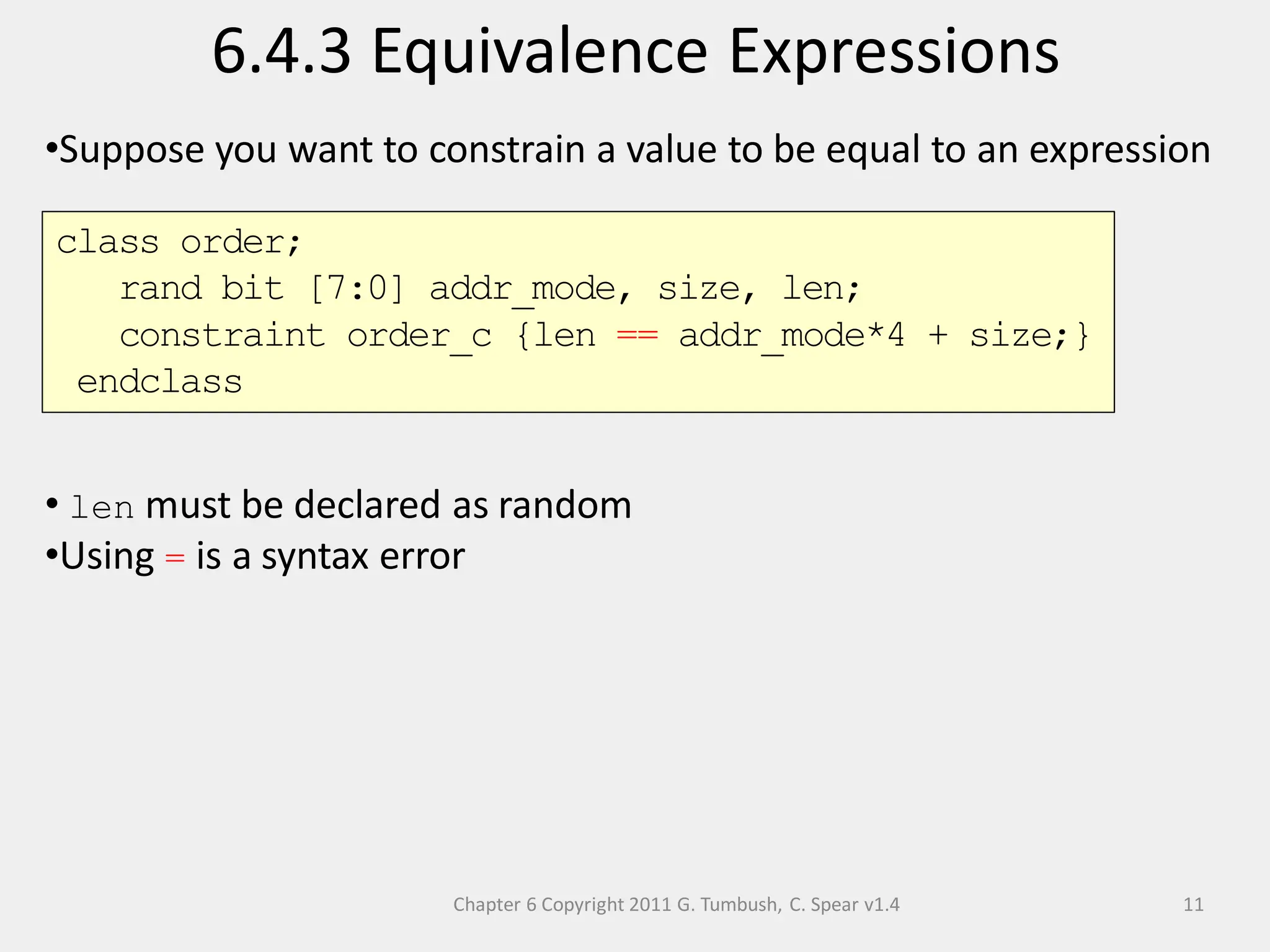 Chapter 6 Copyright 2011 G. Tumbush, C. Spear v1.4
6.4.3 Equivalence Expressions
11
•Suppose you want to constrain a value to be equal to an expression
• len must be declared as random
•Using = is a syntax error
class order;
rand bit [7:0] addr_mode, size, len;
constraint order_c {len == addr_mode*4 + size;}
endclass
 