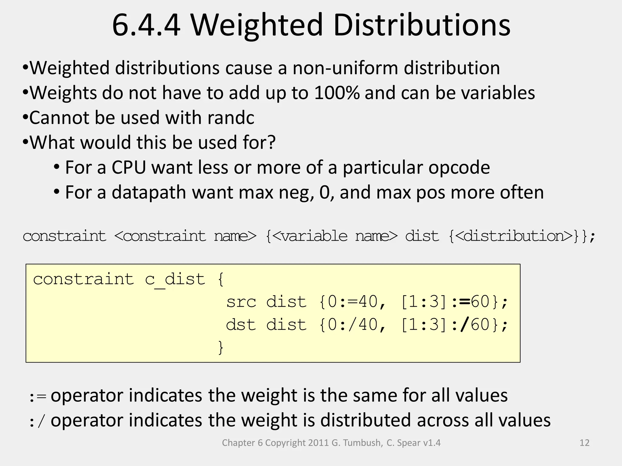 Chapter 6 Copyright 2011 G. Tumbush, C. Spear v1.4
6.4.4 Weighted Distributions
12
•Weighted distributions cause a non-uniform distribution
•Weights do not have to add up to 100% and can be variables
•Cannot be used with randc
•What would this be used for?
• For a CPU want less or more of a particular opcode
• For a datapath want max neg, 0, and max pos more often
constraint <constraint name> {<variable name> dist {<distribution>}};
:= operator indicates the weight is the same for all values
:/ operator indicates the weight is distributed across all values
constraint c_dist {
src dist {0:=40, [1:3]:=60};
dst dist {0:/40, [1:3]:/60};
}
 