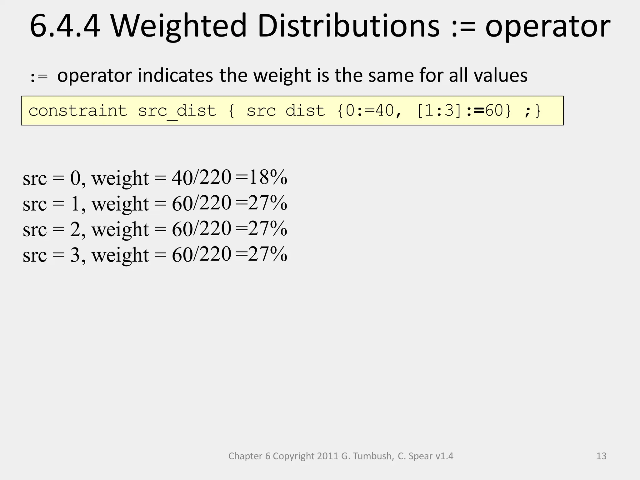 Chapter 6 Copyright 2011 G. Tumbush, C. Spear v1.4
6.4.4 Weighted Distributions := operator
13
:= operator indicates the weight is the same for all values
src = 0, weight = 40
src = 1, weight = 60
src = 2, weight = 60
src = 3, weight = 60
/220
/220
/220
/220
=18%
=27%
=27%
=27%
constraint src_dist { src dist {0:=40, [1:3]:=60} ;}
 
