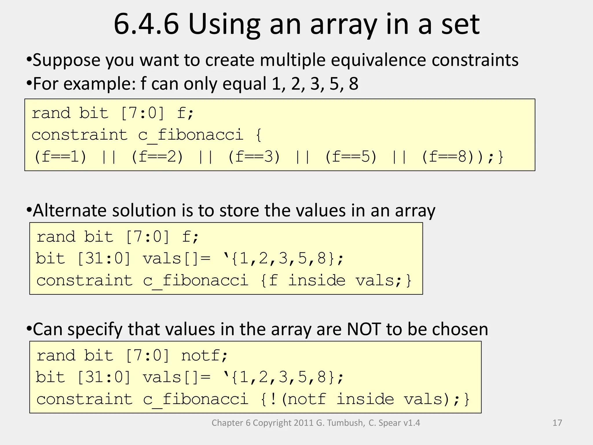 Chapter 6 Copyright 2011 G. Tumbush, C. Spear v1.4
6.4.6 Using an array in a set
17
•Suppose you want to create multiple equivalence constraints
•For example: f can only equal 1, 2, 3, 5, 8
•Alternate solution is to store the values in an array
•Can specify that values in the array are NOT to be chosen
rand bit [7:0] f;
constraint c_fibonacci {
(f==1) || (f==2) || (f==3) || (f==5) || (f==8));}
rand bit [7:0] f;
bit [31:0] vals[]= ‘{1,2,3,5,8};
constraint c_fibonacci {f inside vals;}
rand bit [7:0] notf;
bit [31:0] vals[]= ‘{1,2,3,5,8};
constraint c_fibonacci {!(notf inside vals);}
 