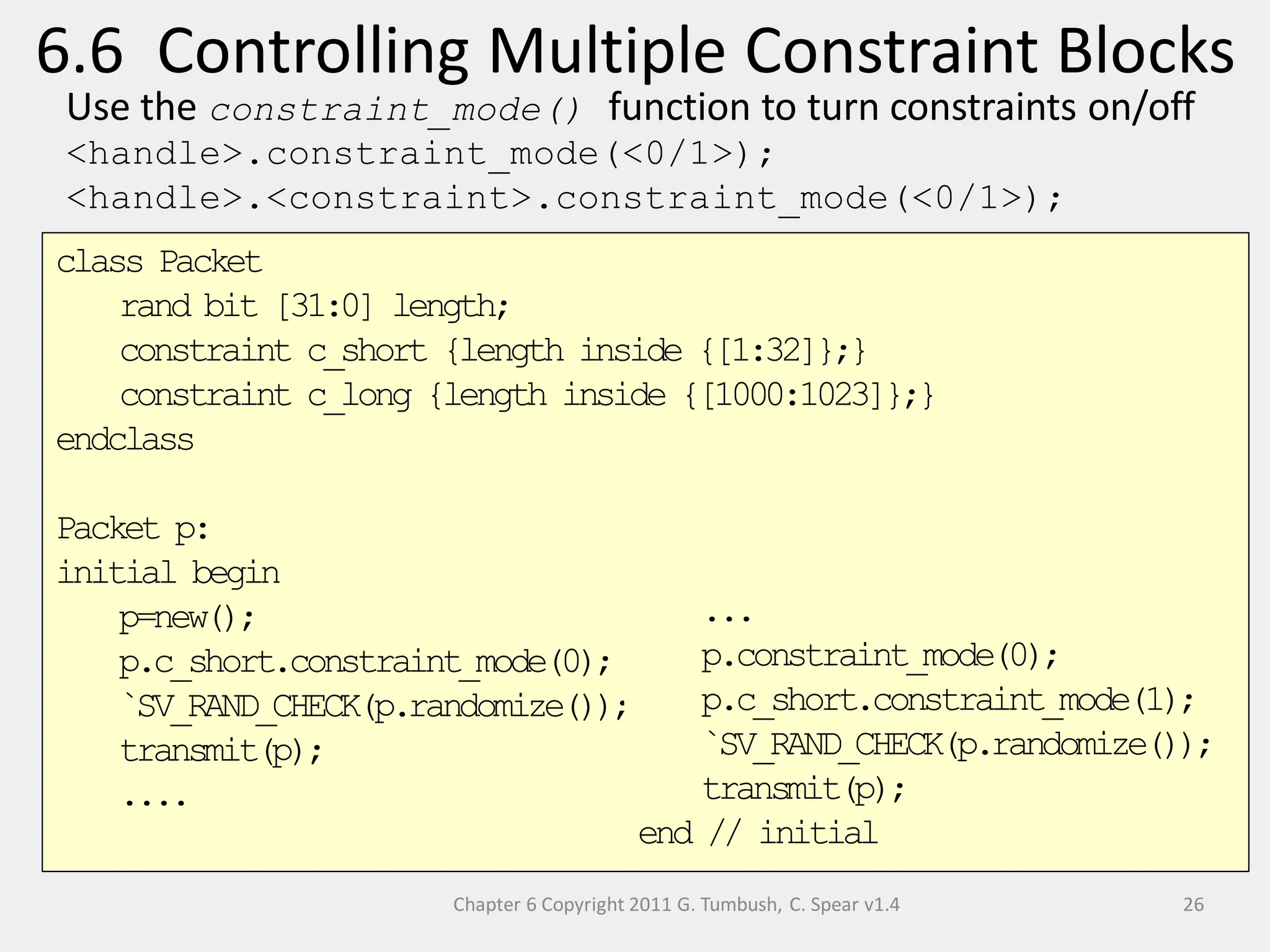 class Packet
rand bit [31:0] length;
constraint c_short {length inside {[1:32]};}
constraint c_long {length inside {[1000:1023]};}
endclass
Packet p:
initial begin
p=new();
p.c_short.constraint_mode(0);
`SV_RAND_CHECK(p.randomize());
transmit(p);
....
Chapter 6 Copyright 2011 G. Tumbush, C. Spear v1.4
6.6 Controlling Multiple Constraint Blocks
26
...
p.constraint_mode(0);
p.c_short.constraint_mode(1);
`SV_RAND_CHECK(p.randomize());
transmit(p);
end // initial
Use the constraint_mode() function to turn constraints on/off
<handle>.constraint_mode(<0/1>);
<handle>.<constraint>.constraint_mode(<0/1>);
 