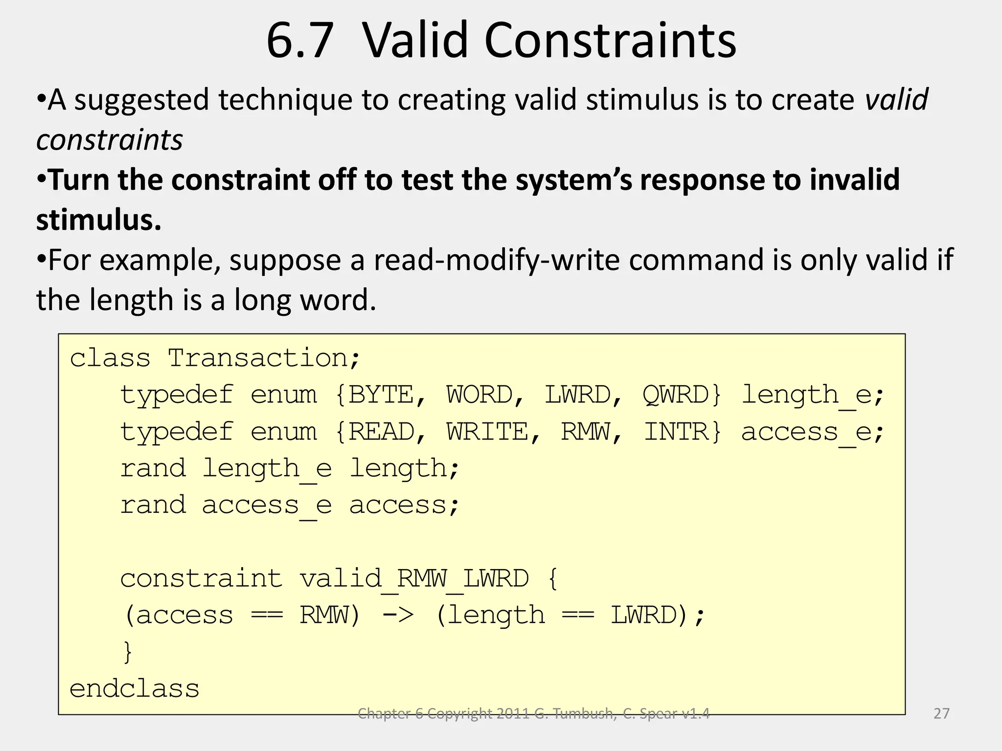 6.7 Valid Constraints
27
•A suggested technique to creating valid stimulus is to create valid
constraints
•Turn the constraint off to test the system’s response to invalid
stimulus.
•For example, suppose a read-modify-write command is only valid if
the length is a long word.
class Transaction;
typedef enum {BYTE, WORD, LWRD, QWRD} length_e;
typedef enum {READ, WRITE, RMW, INTR} access_e;
rand length_e length;
rand access_e access;
constraint valid_RMW_LWRD {
(access == RMW) -> (length == LWRD);
}
endclass
Chapter 6 Copyright 2011 G. Tumbush, C. Spear v1.4
 