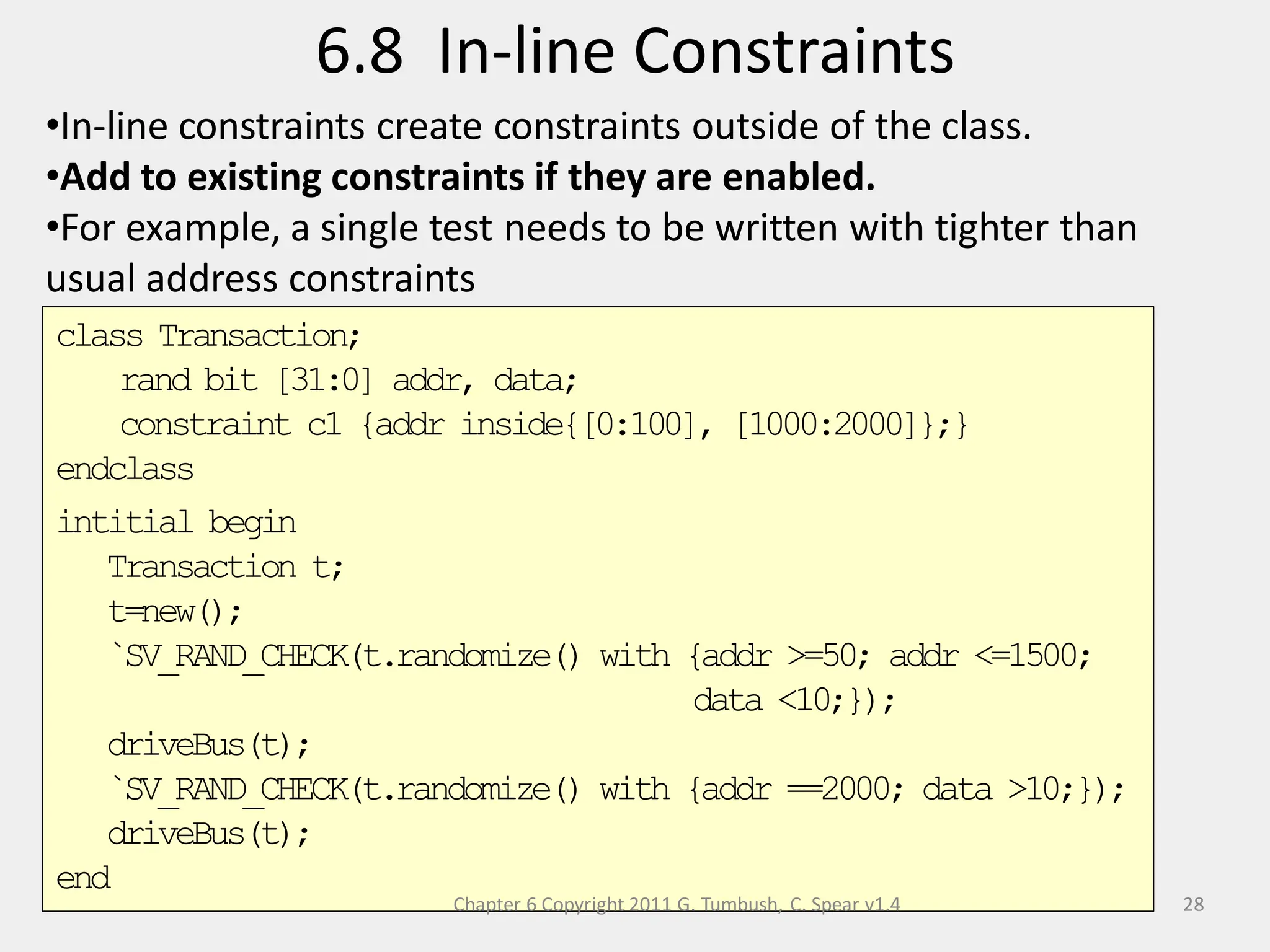 class Transaction;
rand bit [31:0] addr, data;
constraint c1 {addr inside{[0:100], [1000:2000]};}
endclass
intitial begin
Transaction t;
t=new();
`SV_RAND_CHECK(t.randomize() with {addr >=50; addr <=1500;
data <10;});
driveBus(t);
`SV_RAND_CHECK(t.randomize() with {addr ==2000; data >10;});
driveBus(t);
end
Chapter 6 Copyright 2011 G. Tumbush, C. Spear v1.4
6.8 In-line Constraints
28
•In-line constraints create constraints outside of the class.
•Add to existing constraints if they are enabled.
•For example, a single test needs to be written with tighter than
usual address constraints
 