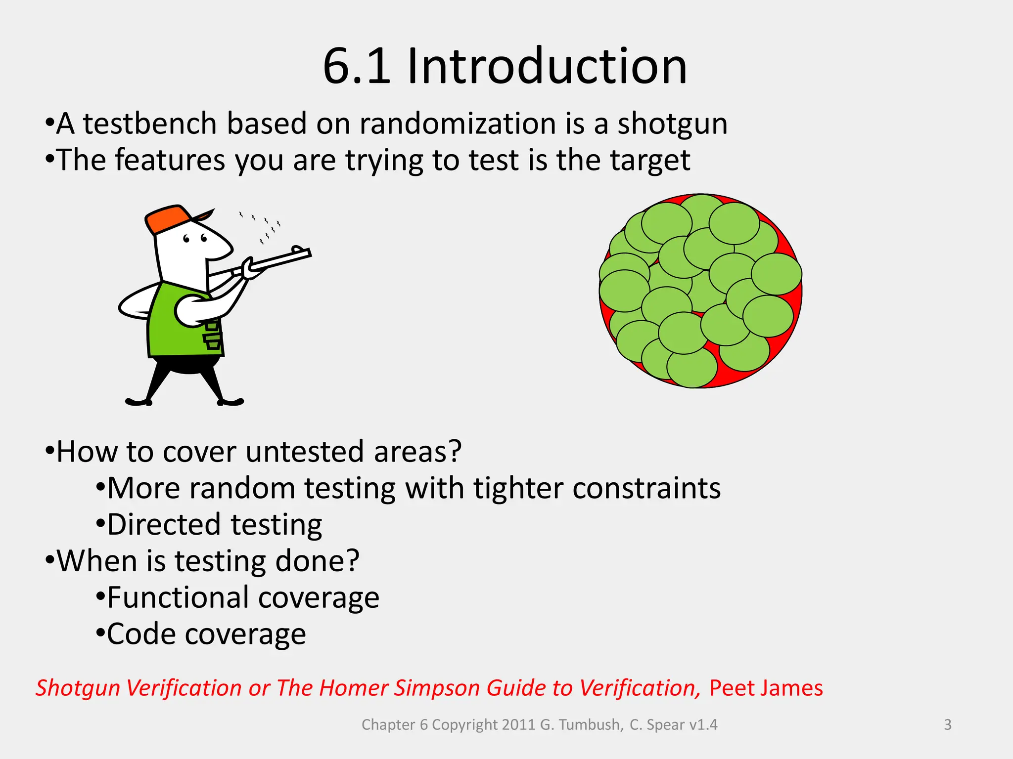 Chapter 6 Copyright 2011 G. Tumbush, C. Spear v1.4
6.1 Introduction
3
•A testbench based on randomization is a shotgun
•The features you are trying to test is the target
•How to cover untested areas?
•More random testing with tighter constraints
•Directed testing
•When is testing done?
•Functional coverage
•Code coverage
Features
Features
Features
Features
Features
Shotgun Verification or The Homer Simpson Guide to Verification, Peet James
 