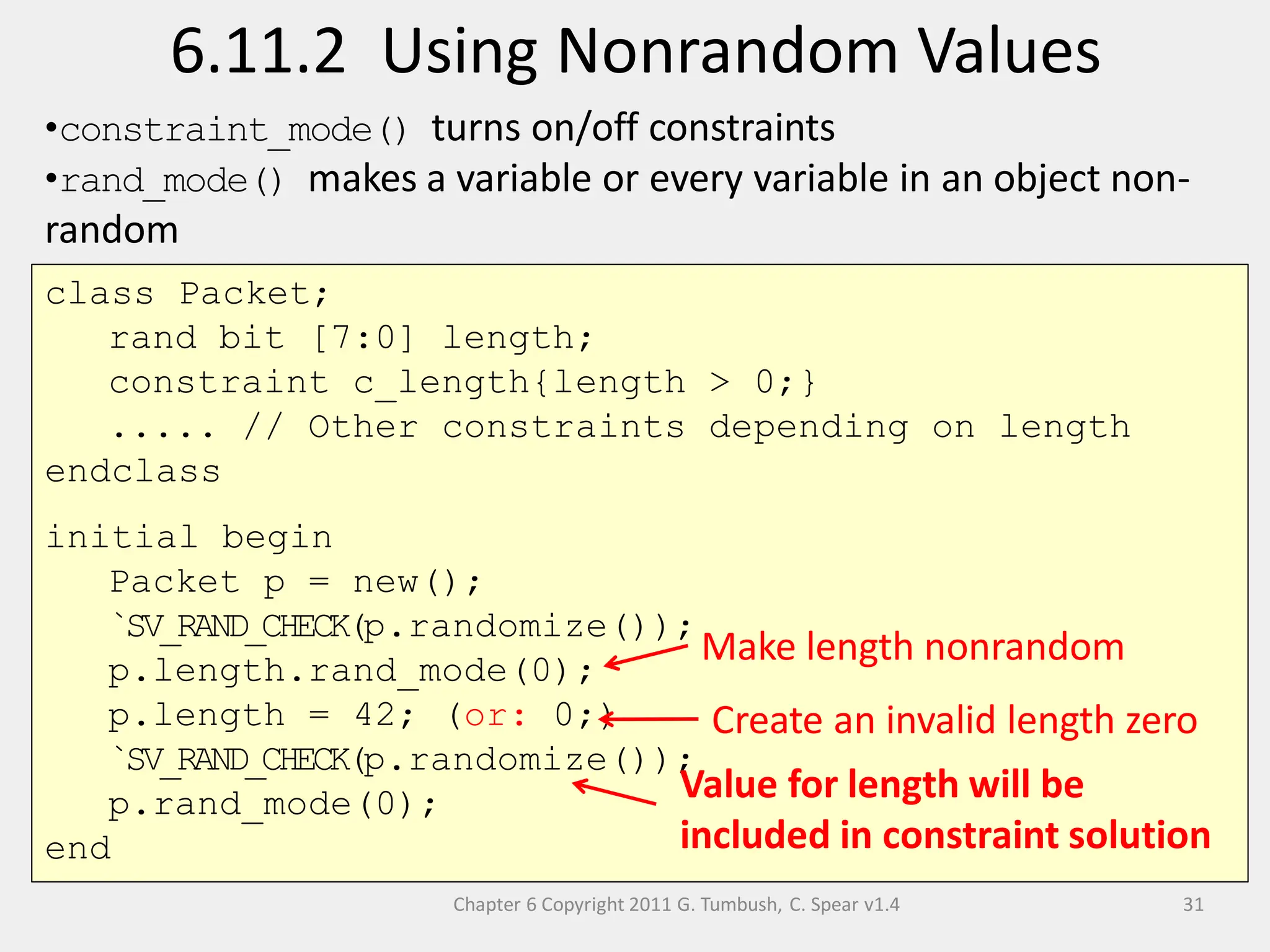Chapter 6 Copyright 2011 G. Tumbush, C. Spear v1.4
6.11.2 Using Nonrandom Values
31
class Packet;
rand bit [7:0] length;
constraint c_length{length > 0;}
..... // Other constraints depending on length
endclass
initial begin
Packet p = new();
`SV_RAND_CHECK(p.randomize());
p.length.rand_mode(0);
p.length = 42; (or: 0;)
`SV_RAND_CHECK(p.randomize());
p.rand_mode(0);
end
Create an invalid length zero
Value for length will be
included in constraint solution
•constraint_mode() turns on/off constraints
•rand_mode() makes a variable or every variable in an object non-
random
Make length nonrandom
 