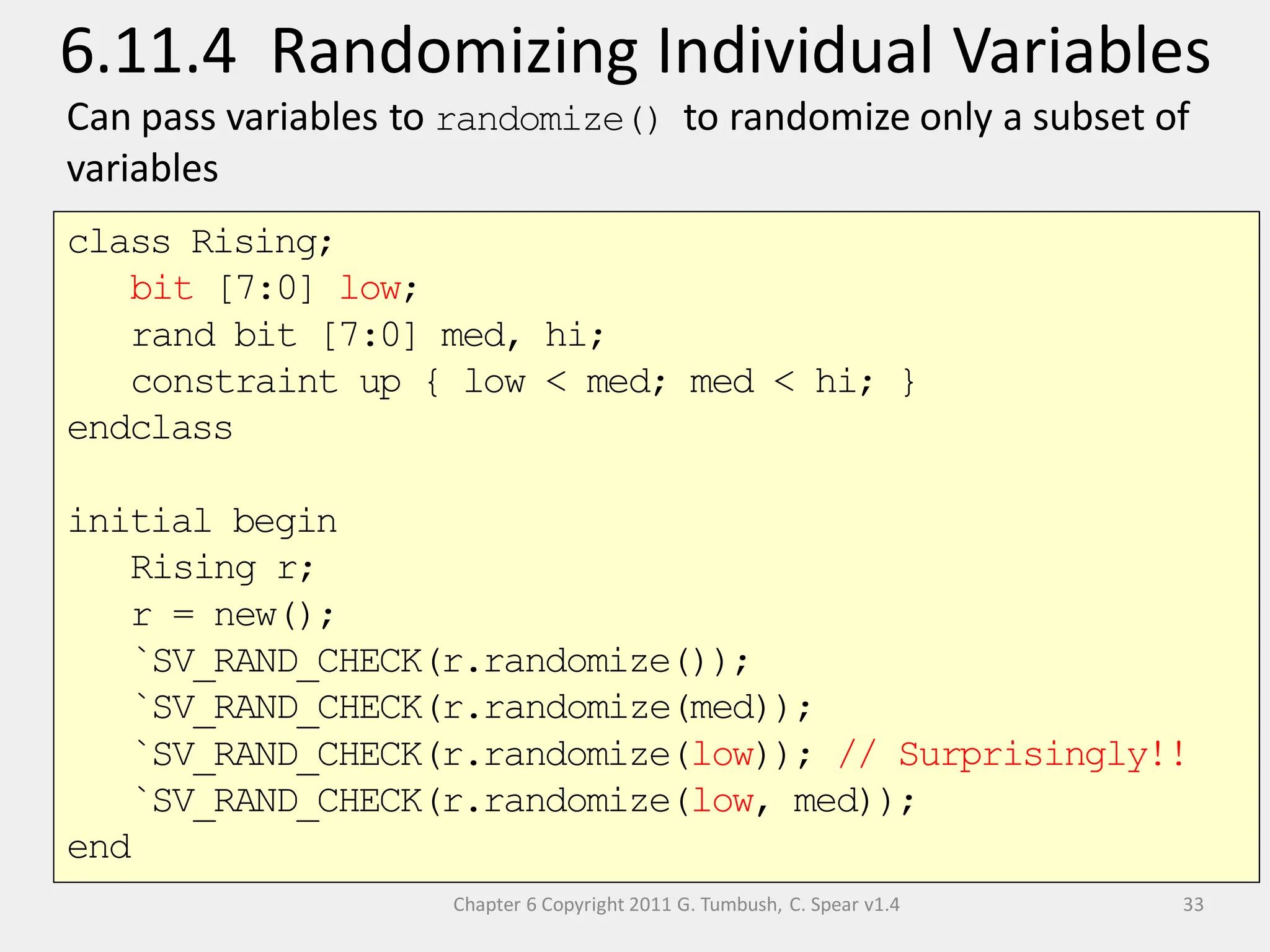 Chapter 6 Copyright 2011 G. Tumbush, C. Spear v1.4
6.11.4 Randomizing Individual Variables
33
Can pass variables to randomize() to randomize only a subset of
variables
class Rising;
bit [7:0] low;
rand bit [7:0] med, hi;
constraint up { low < med; med < hi; }
endclass
initial begin
Rising r;
r = new();
`SV_RAND_CHECK(r.randomize());
`SV_RAND_CHECK(r.randomize(med));
`SV_RAND_CHECK(r.randomize(low)); // Surprisingly!!
`SV_RAND_CHECK(r.randomize(low, med));
end
 