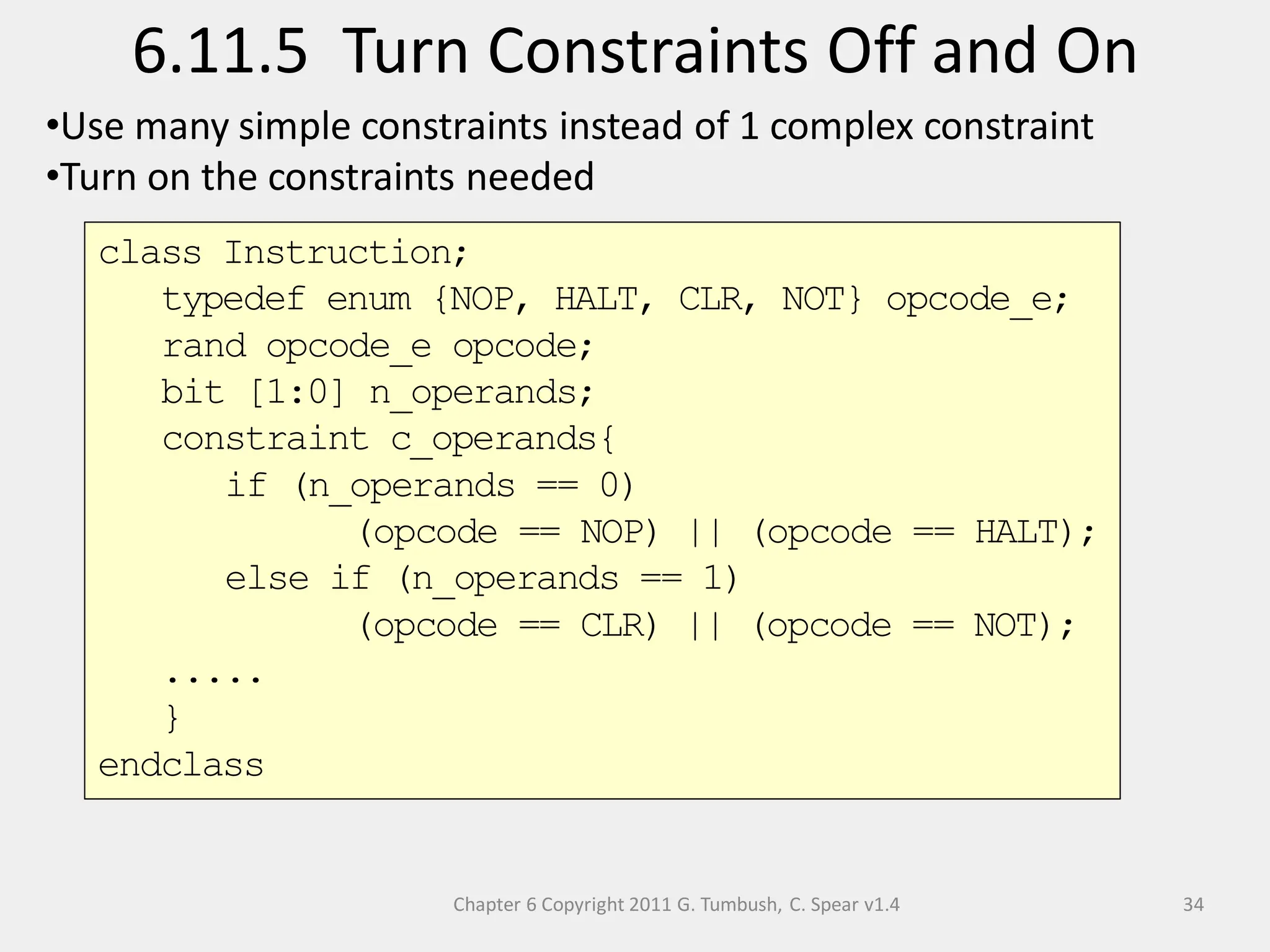 Chapter 6 Copyright 2011 G. Tumbush, C. Spear v1.4
6.11.5 Turn Constraints Off and On
34
•Use many simple constraints instead of 1 complex constraint
•Turn on the constraints needed
class Instruction;
typedef enum {NOP, HALT, CLR, NOT} opcode_e;
rand opcode_e opcode;
bit [1:0] n_operands;
constraint c_operands{
if (n_operands == 0)
(opcode == NOP) || (opcode == HALT);
else if (n_operands == 1)
(opcode == CLR) || (opcode == NOT);
.....
}
endclass
 