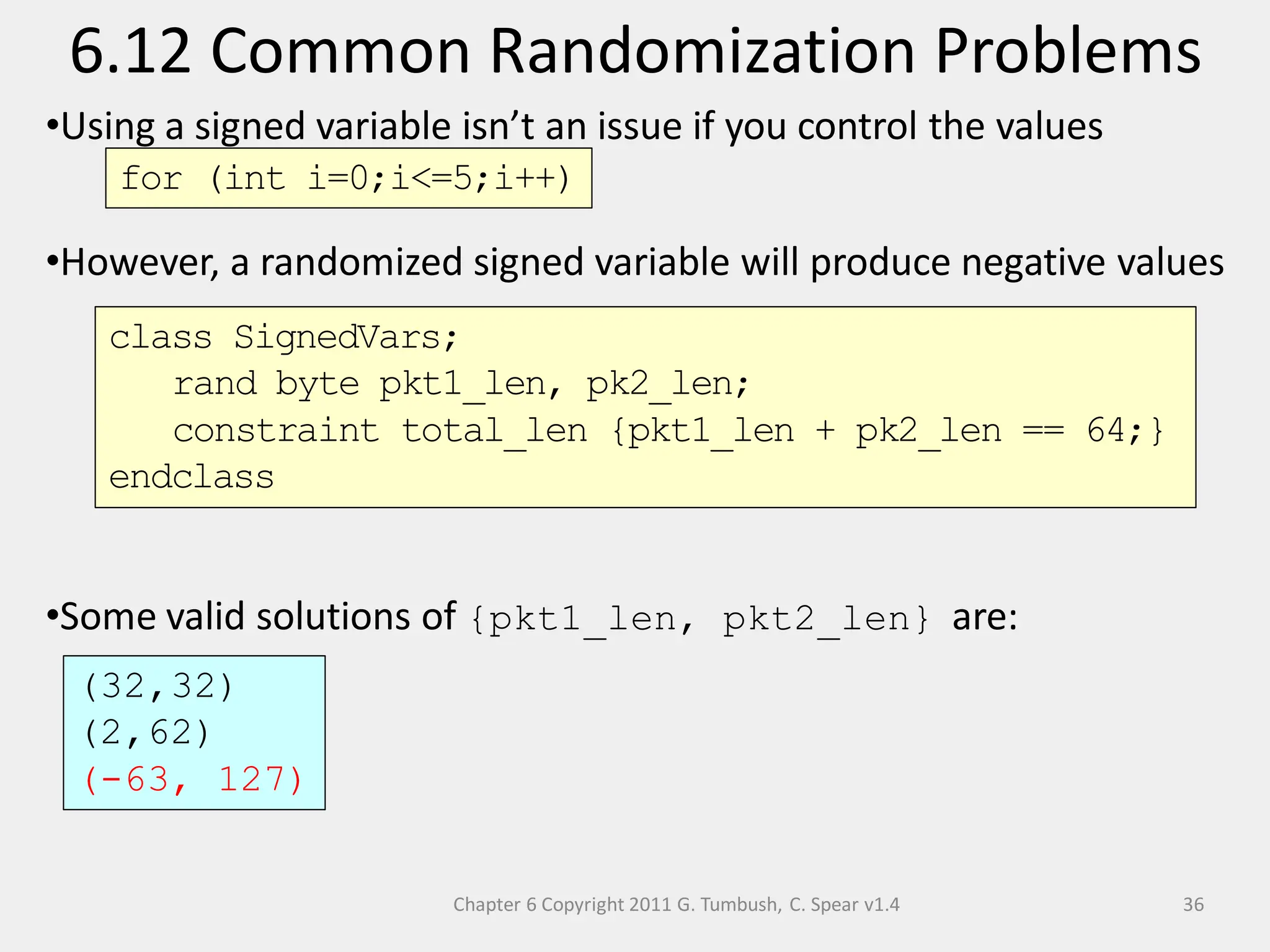 Chapter 6 Copyright 2011 G. Tumbush, C. Spear v1.4
6.12 Common Randomization Problems
36
•Using a signed variable isn’t an issue if you control the values
•However, a randomized signed variable will produce negative values
•Some valid solutions of {pkt1_len, pkt2_len} are:
for (int i=0;i<=5;i++)
class SignedVars;
rand byte pkt1_len, pk2_len;
constraint total_len {pkt1_len + pk2_len == 64;}
endclass
(32,32)
(2,62)
(-63, 127)
 