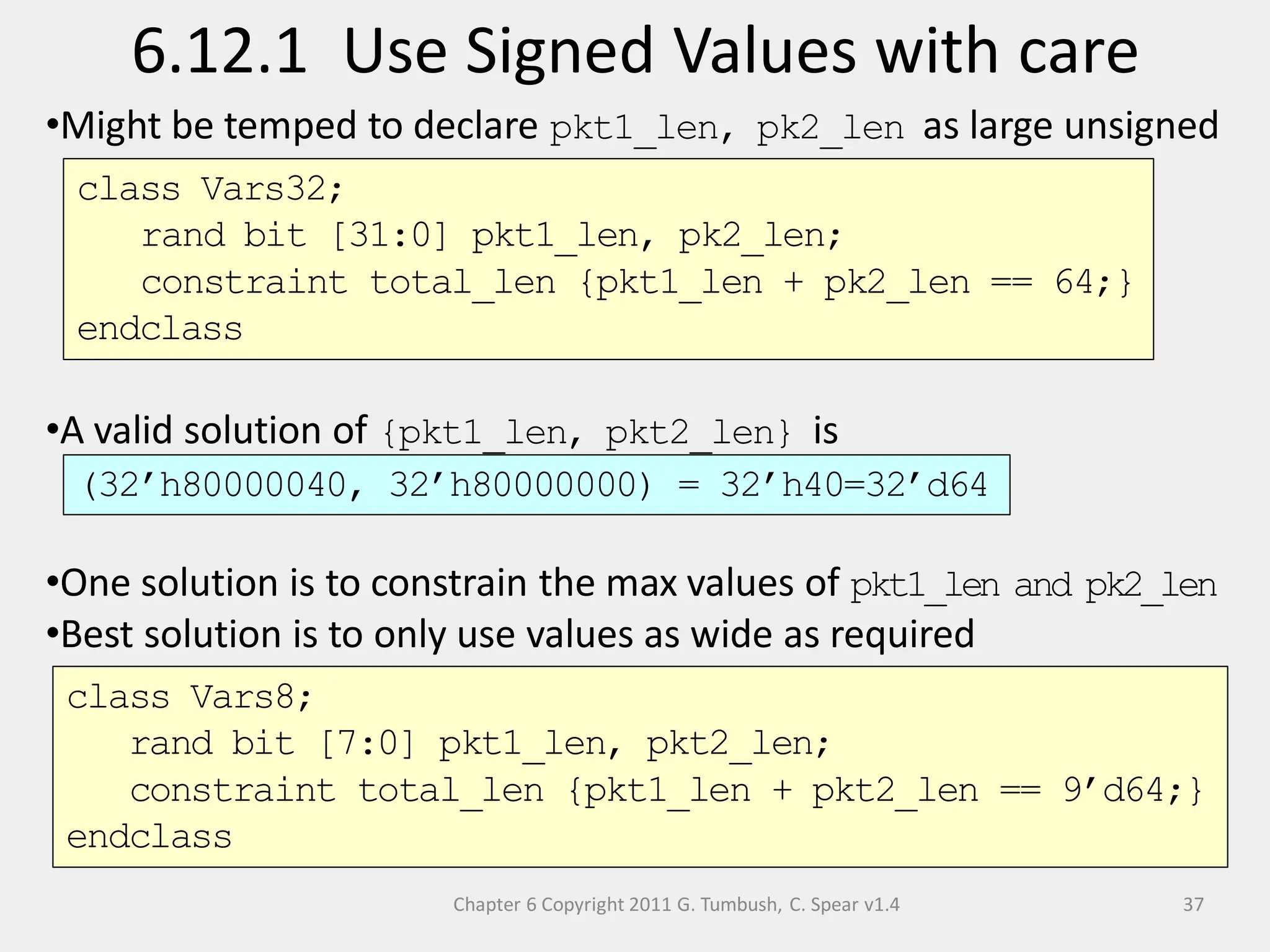 Chapter 6 Copyright 2011 G. Tumbush, C. Spear v1.4
6.12.1 Use Signed Values with care
37
•Might be temped to declare pkt1_len, pk2_len as large unsigned
•A valid solution of {pkt1_len, pkt2_len} is
•One solution is to constrain the max values of pkt1_len and pk2_len
•Best solution is to only use values as wide as required
class Vars32;
rand bit [31:0] pkt1_len, pk2_len;
constraint total_len {pkt1_len + pk2_len == 64;}
endclass
class Vars8;
rand bit [7:0] pkt1_len, pkt2_len;
constraint total_len {pkt1_len + pkt2_len == 9’d64;}
endclass
(32’h80000040, 32’h80000000) = 32’h40=32’d64
 