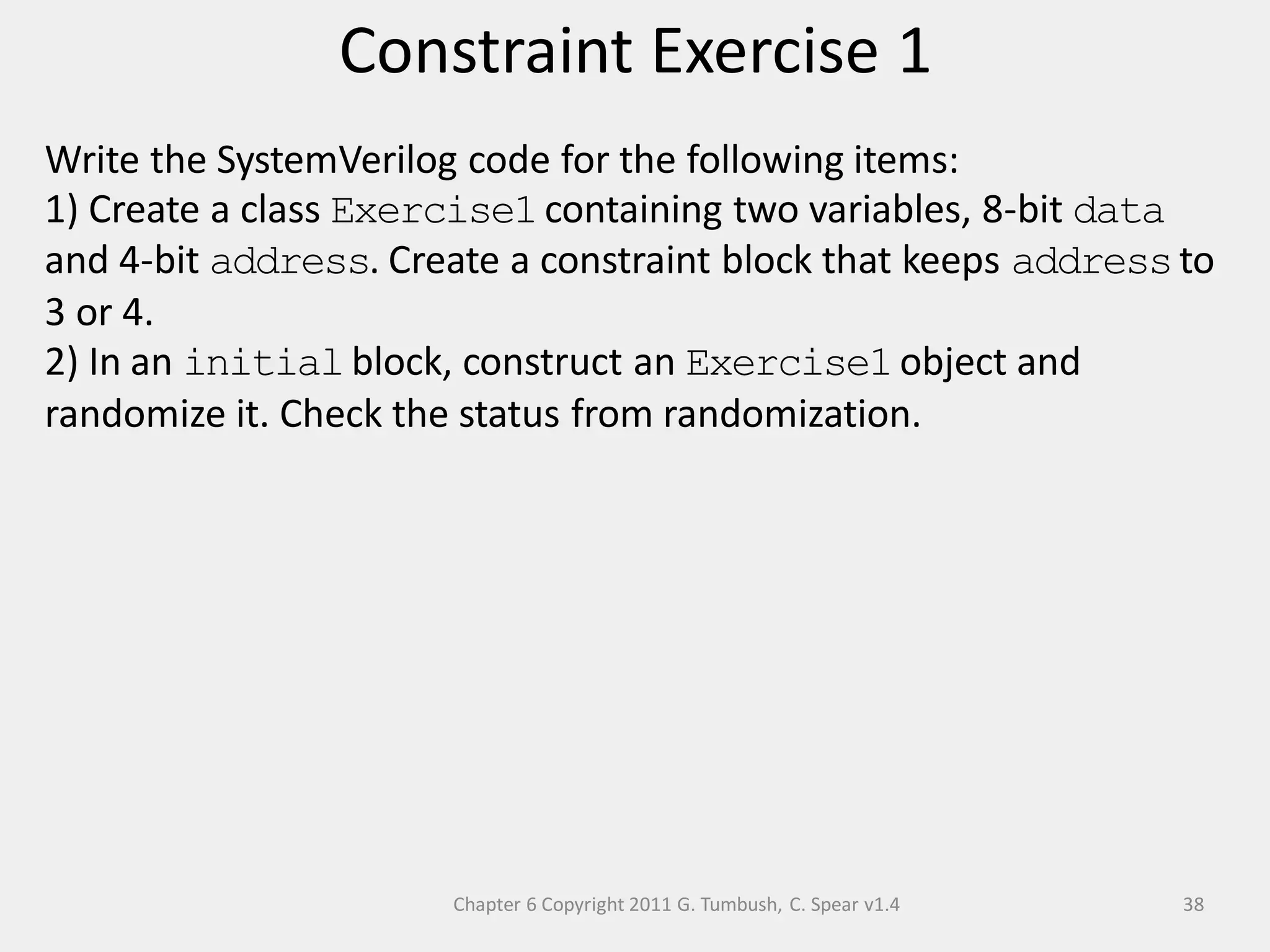 Chapter 6 Copyright 2011 G. Tumbush, C. Spear v1.4
Constraint Exercise 1
38
Write the SystemVerilog code for the following items:
1) Create a class Exercise1containing two variables, 8-bit data
and 4-bit address. Create a constraint block that keeps addressto
3 or 4.
2) In an initialblock, construct an Exercise1object and
randomize it. Check the status from randomization.
 