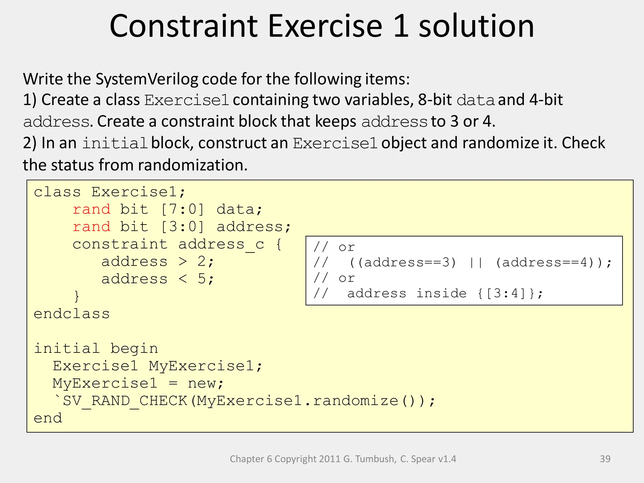 Chapter 6 Copyright 2011 G. Tumbush, C. Spear v1.4
Constraint Exercise 1 solution
39
Write the SystemVerilog code for the following items:
1) Create a class Exercise1containing two variables, 8-bit dataand 4-bit
address. Create a constraint block that keeps addressto 3 or 4.
2) In an initialblock, construct an Exercise1object and randomize it. Check
the status from randomization.
class Exercise1;
rand bit [7:0] data;
rand bit [3:0] address;
constraint address_c {
address > 2;
address < 5;
}
endclass
initial begin
Exercise1 MyExercise1;
MyExercise1 = new;
`SV_RAND_CHECK(MyExercise1.randomize());
end
// or
// ((address==3) || (address==4));
// or
// address inside {[3:4]};
 