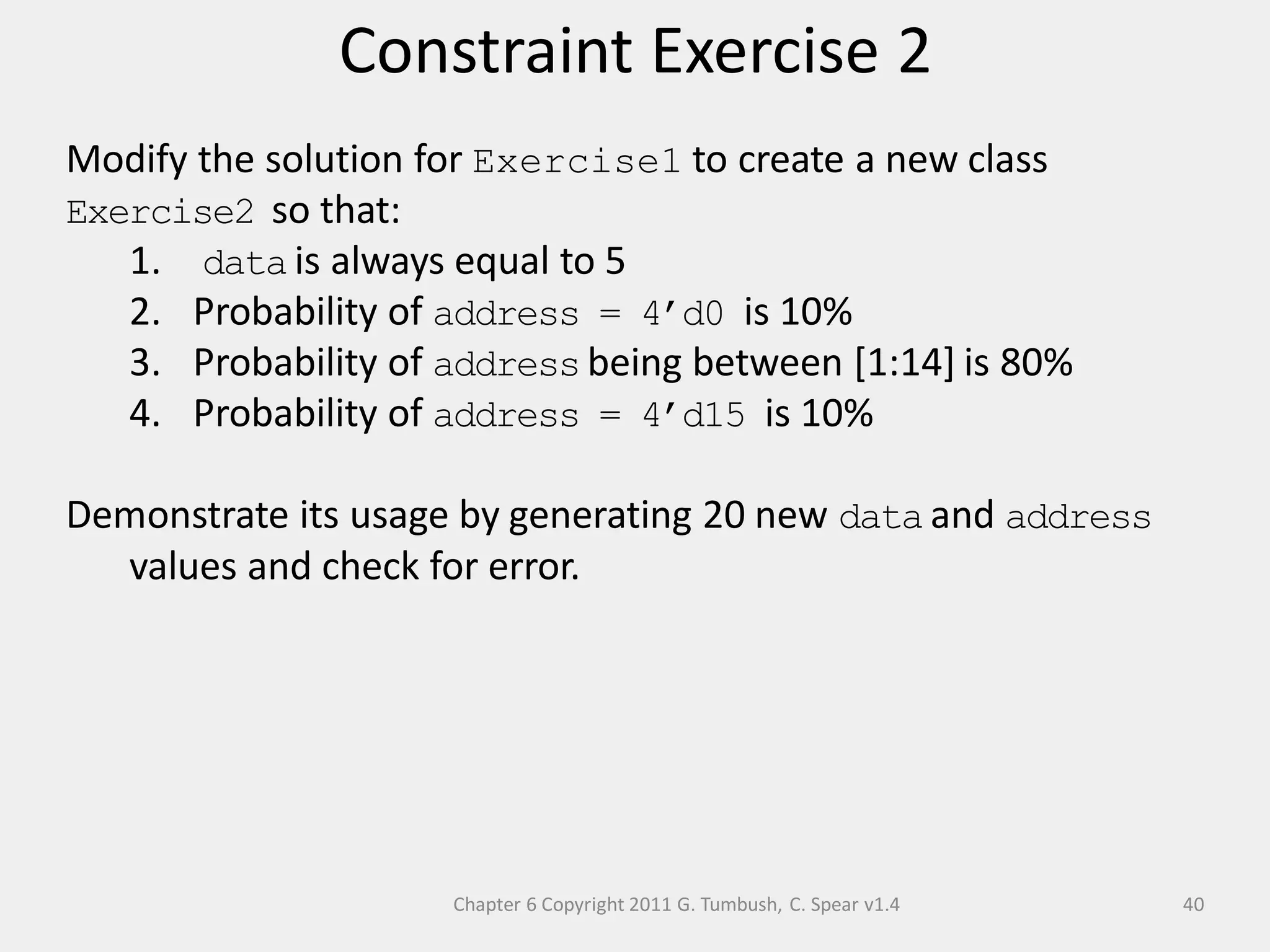 Chapter 6 Copyright 2011 G. Tumbush, C. Spear v1.4
Constraint Exercise 2
40
Modify the solution for Exercise1 to create a new class
Exercise2 so that:
1. data is always equal to 5
2. Probability of address = 4’d0 is 10%
3. Probability of address being between [1:14] is 80%
4. Probability of address = 4’d15 is 10%
Demonstrate its usage by generating 20 new data and address
values and check for error.
 