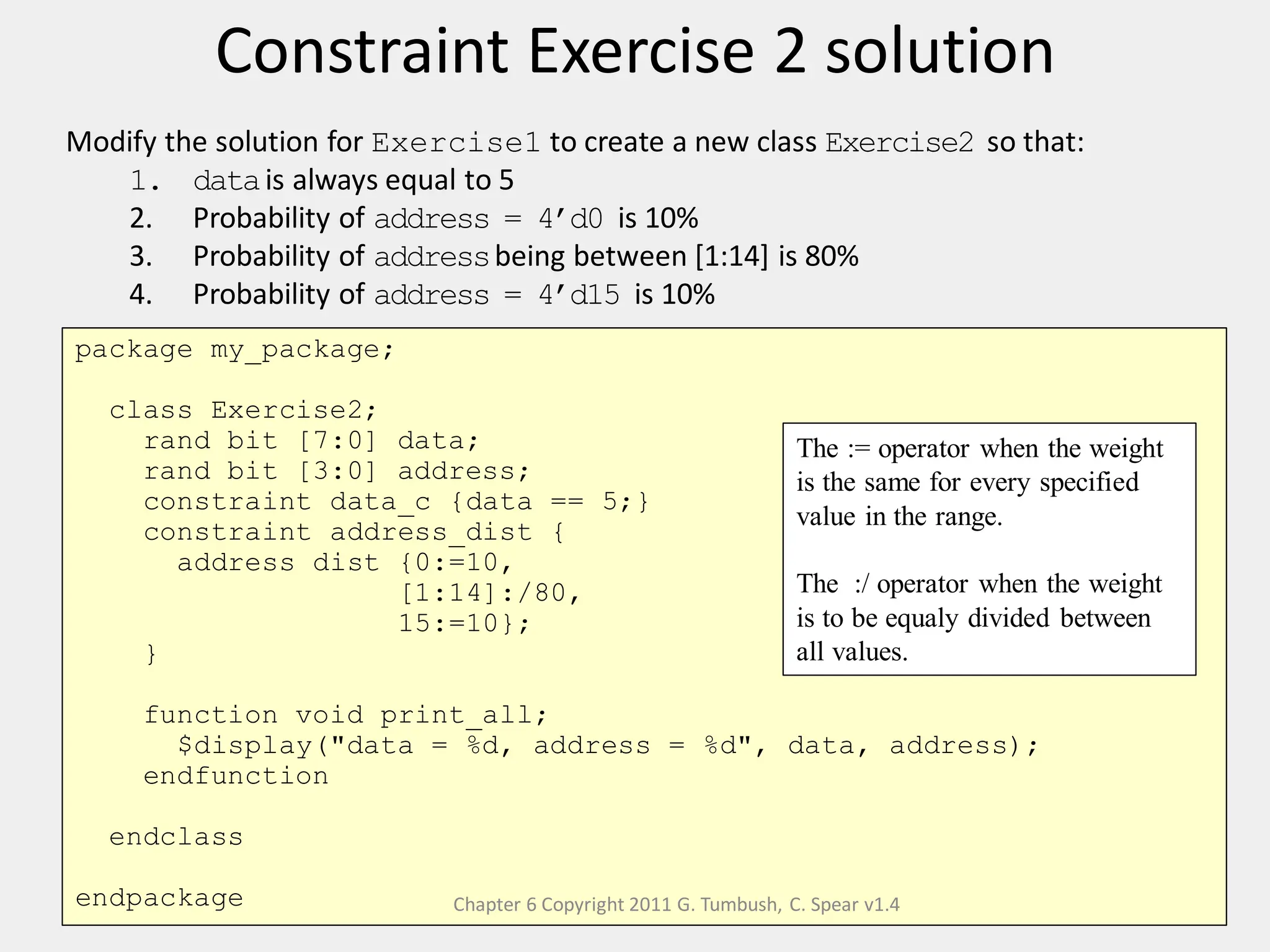 Constraint Exercise 2 solution
41
Modify the solution for Exercise1 to create a new class Exercise2 so that:
1. datais always equal to 5
2. Probability of address = 4’d0 is 10%
3. Probability of addressbeing between [1:14] is 80%
4. Probability of address = 4’d15 is 10%
package my_package;
class Exercise2;
rand bit [7:0] data;
rand bit [3:0] address;
constraint data_c {data == 5;}
constraint address_dist {
address dist {0:=10,
[1:14]:/80,
15:=10};
}
function void print_all;
$display("data = %d, address = %d", data, address);
endfunction
endclass
endpackage
The := operator when the weight
is the same for every specified
value in the range.
The :/ operator when the weight
is to be equaly divided between
all values.
Chapter 6 Copyright 2011 G. Tumbush, C. Spear v1.4
 