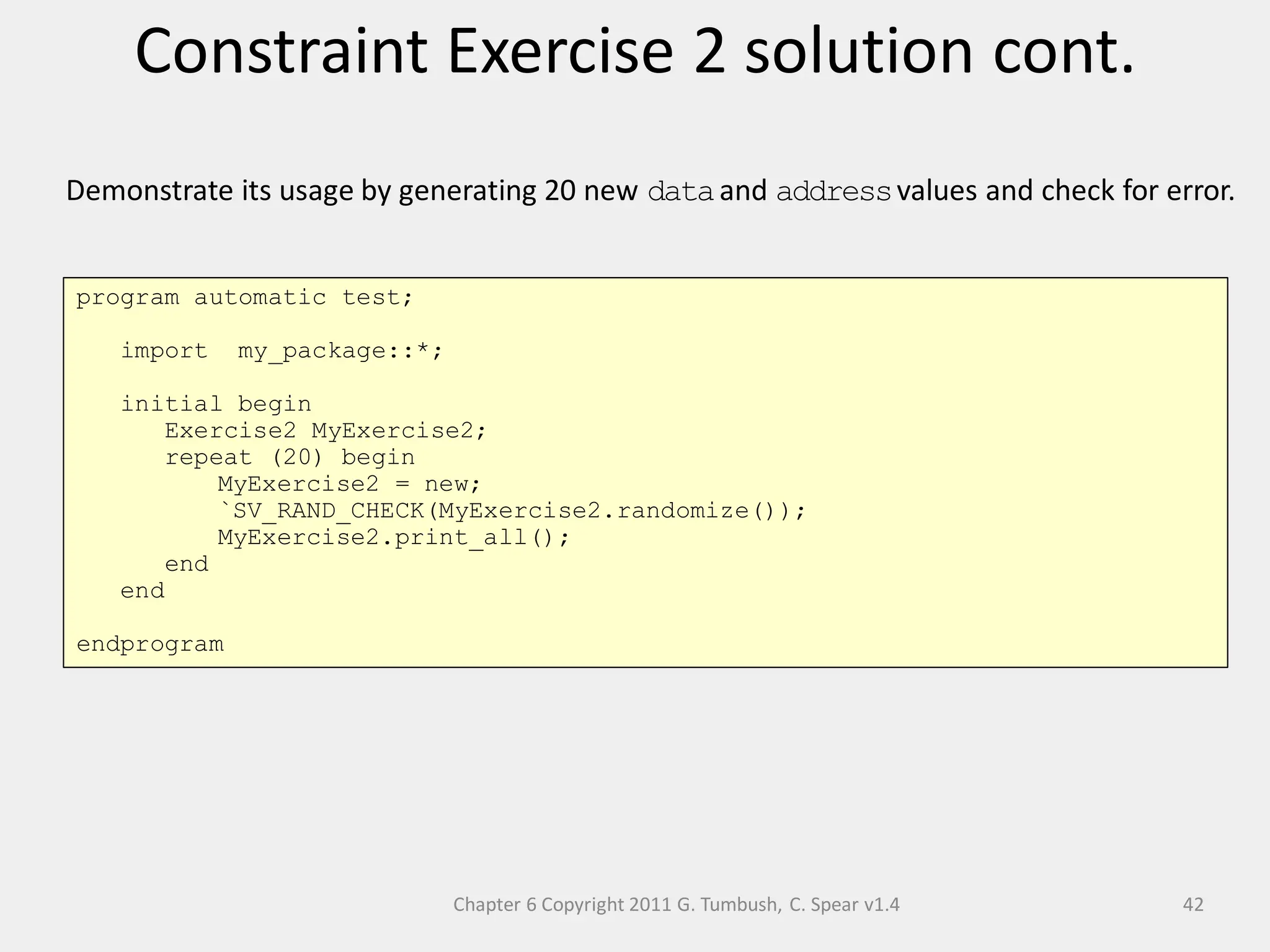 Chapter 6 Copyright 2011 G. Tumbush, C. Spear v1.4
Constraint Exercise 2 solution cont.
42
Demonstrate its usage by generating 20 new dataand addressvalues and check for error.
program automatic test;
import my_package::*;
initial begin
Exercise2 MyExercise2;
repeat (20) begin
MyExercise2 = new;
`SV_RAND_CHECK(MyExercise2.randomize());
MyExercise2.print_all();
end
end
endprogram
 