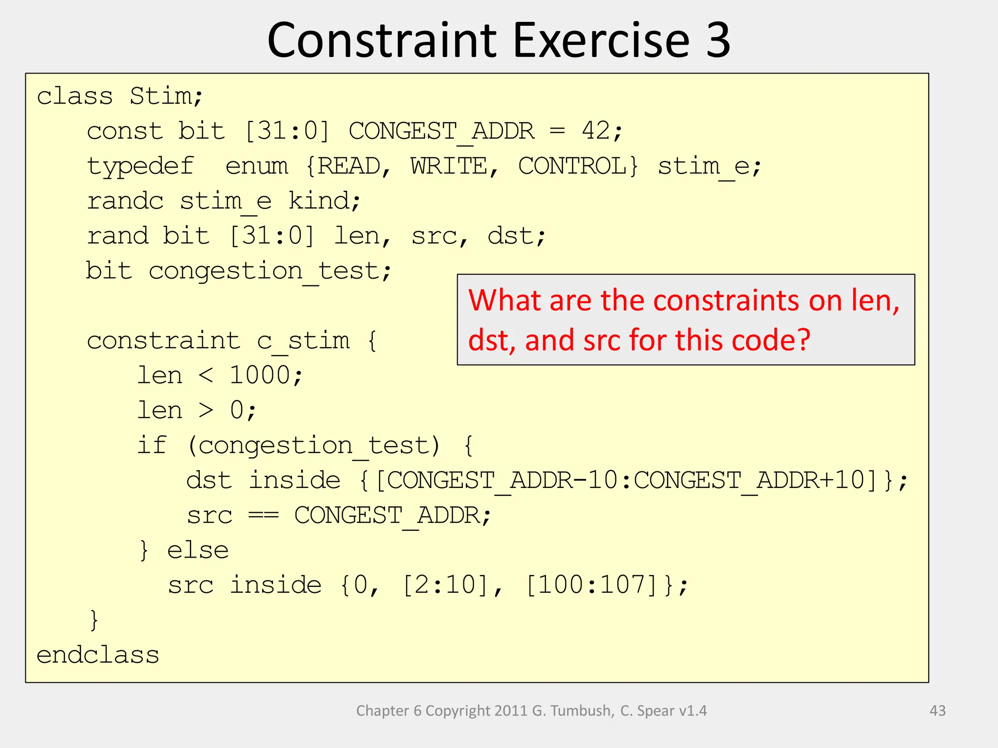 Chapter 6 Copyright 2011 G. Tumbush, C. Spear v1.4
Constraint Exercise 3
43
class Stim;
const bit [31:0] CONGEST_ADDR = 42;
typedef enum {READ, WRITE, CONTROL} stim_e;
randc stim_e kind;
rand bit [31:0] len, src, dst;
bit congestion_test;
constraint c_stim {
len < 1000;
len > 0;
if (congestion_test) {
dst inside {[CONGEST_ADDR-10:CONGEST_ADDR+10]};
src == CONGEST_ADDR;
} else
src inside {0, [2:10], [100:107]};
}
endclass
What are the constraints on len,
dst, and src for this code?
 