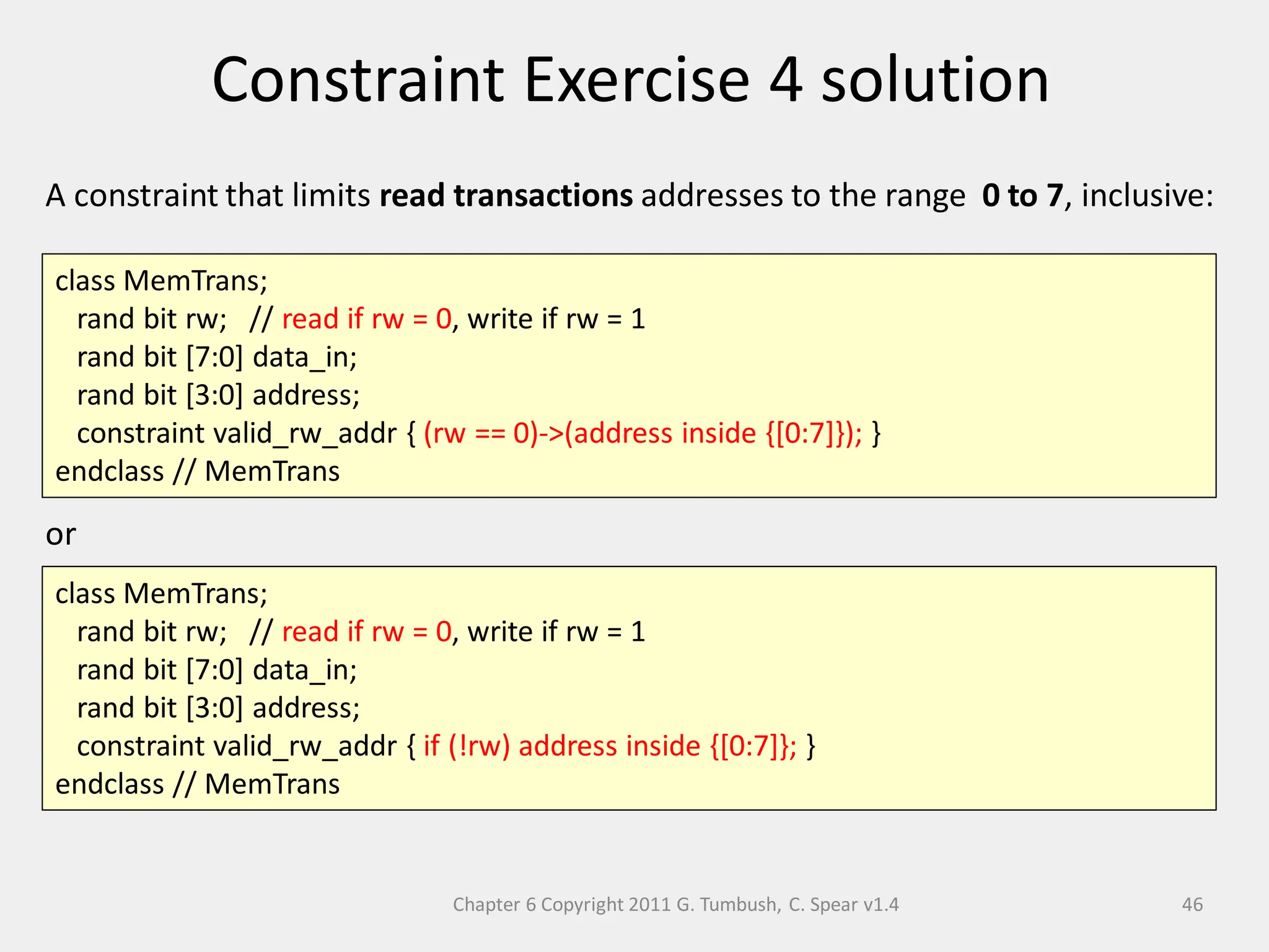 Chapter 6 Copyright 2011 G. Tumbush, C. Spear v1.4
Constraint Exercise 4 solution
46
A constraint that limits read transactions addresses to the range 0 to 7, inclusive:
or
class MemTrans;
rand bit rw; // read if rw = 0, write if rw = 1
rand bit [7:0] data_in;
rand bit [3:0] address;
constraint valid_rw_addr { (rw == 0)->(address inside {[0:7]}); }
endclass // MemTrans
class MemTrans;
rand bit rw; // read if rw = 0, write if rw = 1
rand bit [7:0] data_in;
rand bit [3:0] address;
constraint valid_rw_addr { if (!rw) address inside {[0:7]}; }
endclass // MemTrans
 