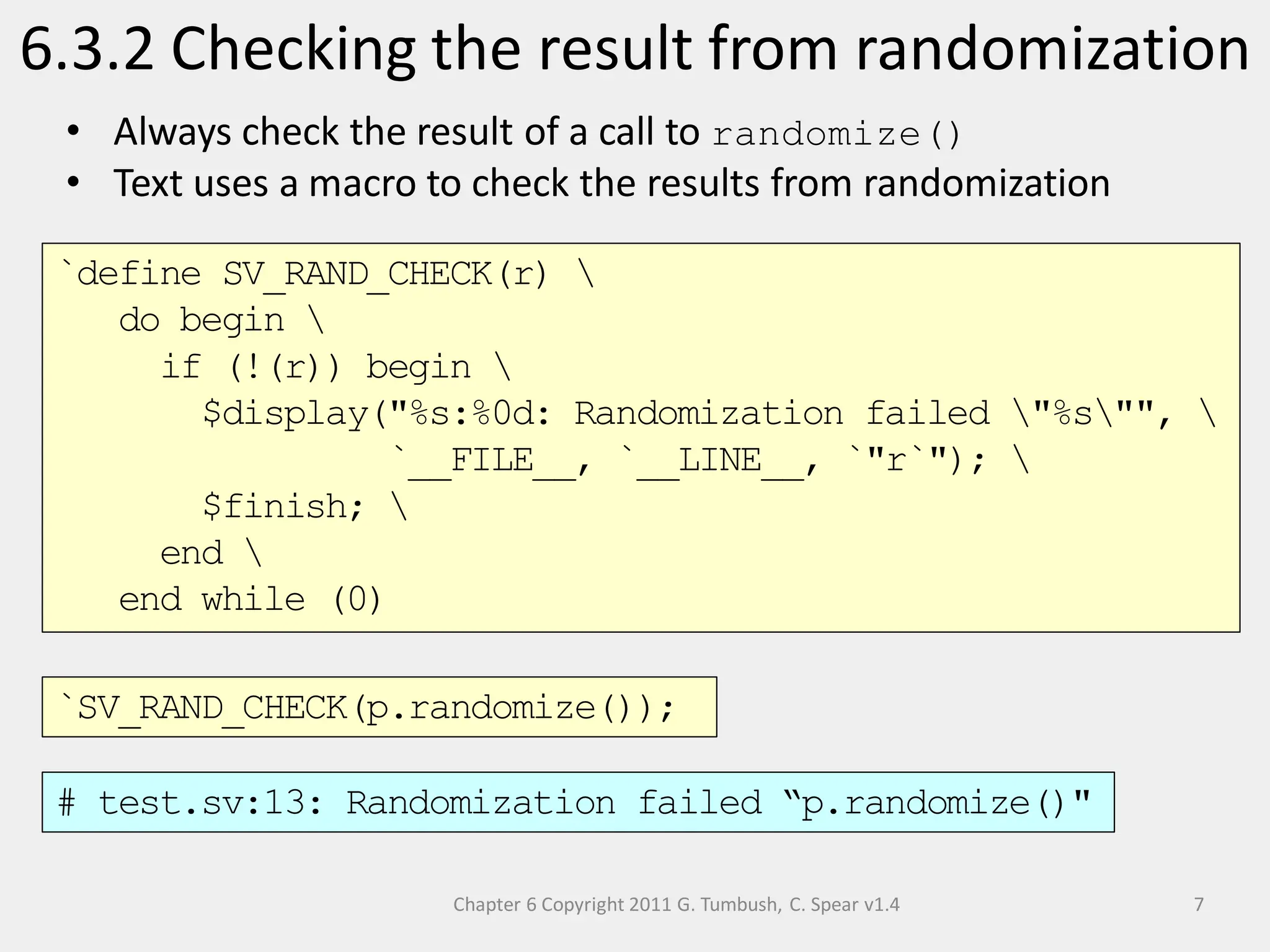 Chapter 6 Copyright 2011 G. Tumbush, C. Spear v1.4
6.3.2 Checking the result from randomization
7
• Always check the result of a call to randomize()
• Text uses a macro to check the results from randomization
`define SV_RAND_CHECK(r) 
do begin 
if (!(r)) begin 
$display("%s:%0d: Randomization failed "%s"", 
`__FILE__, `__LINE__, `"r`"); 
$finish; 
end 
end while (0)
# test.sv:13: Randomization failed “p.randomize()"
`SV_RAND_CHECK(p.randomize());
 