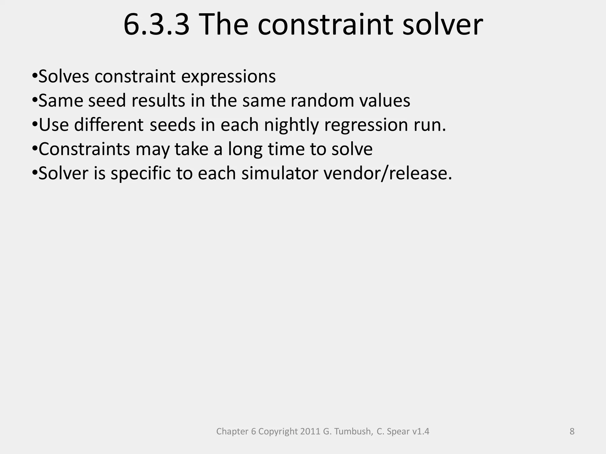 Chapter 6 Copyright 2011 G. Tumbush, C. Spear v1.4
6.3.3 The constraint solver
8
•Solves constraint expressions
•Same seed results in the same random values
•Use different seeds in each nightly regression run.
•Constraints may take a long time to solve
•Solver is specific to each simulator vendor/release.
 