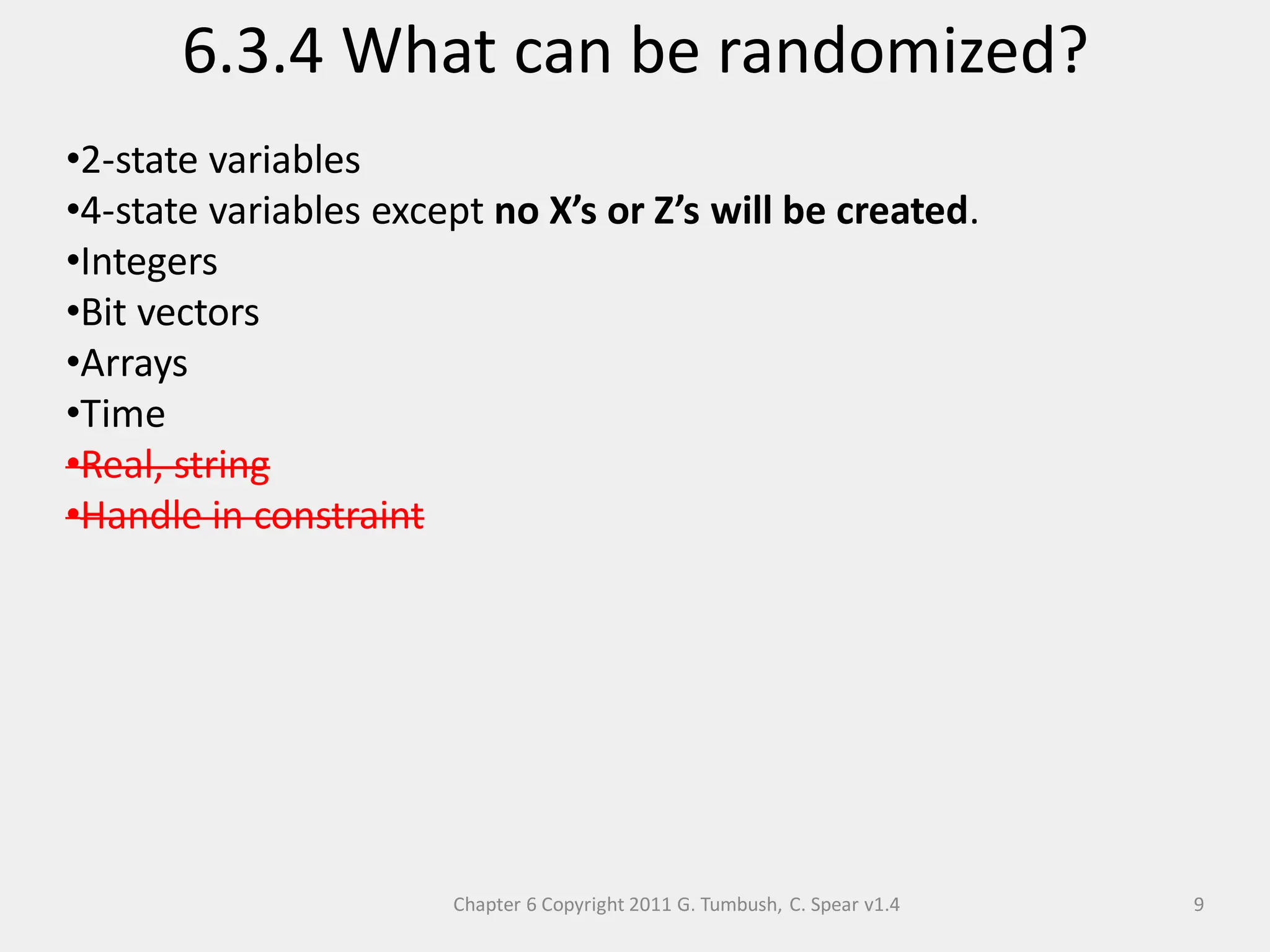Chapter 6 Copyright 2011 G. Tumbush, C. Spear v1.4
6.3.4 What can be randomized?
9
•2-state variables
•4-state variables except no X’s or Z’s will be created.
•Integers
•Bit vectors
•Arrays
•Time
•Real, string
•Handle in constraint
 