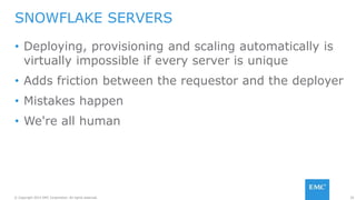 29© Copyright 2015 EMC Corporation. All rights reserved.
• Deploying, provisioning and scaling automatically is
virtually impossible if every server is unique
• Adds friction between the requestor and the deployer
• Mistakes happen
• We're all human
SNOWFLAKE SERVERS
 