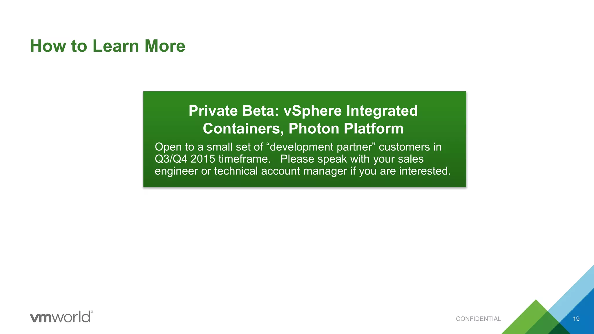 How to Learn More
CONFIDENTIAL 19
Private Beta: vSphere Integrated
Containers, Photon Platform
Open to a small set of “development partner” customers in
Q3/Q4 2015 timeframe. Please speak with your sales
engineer or technical account manager if you are interested.
 