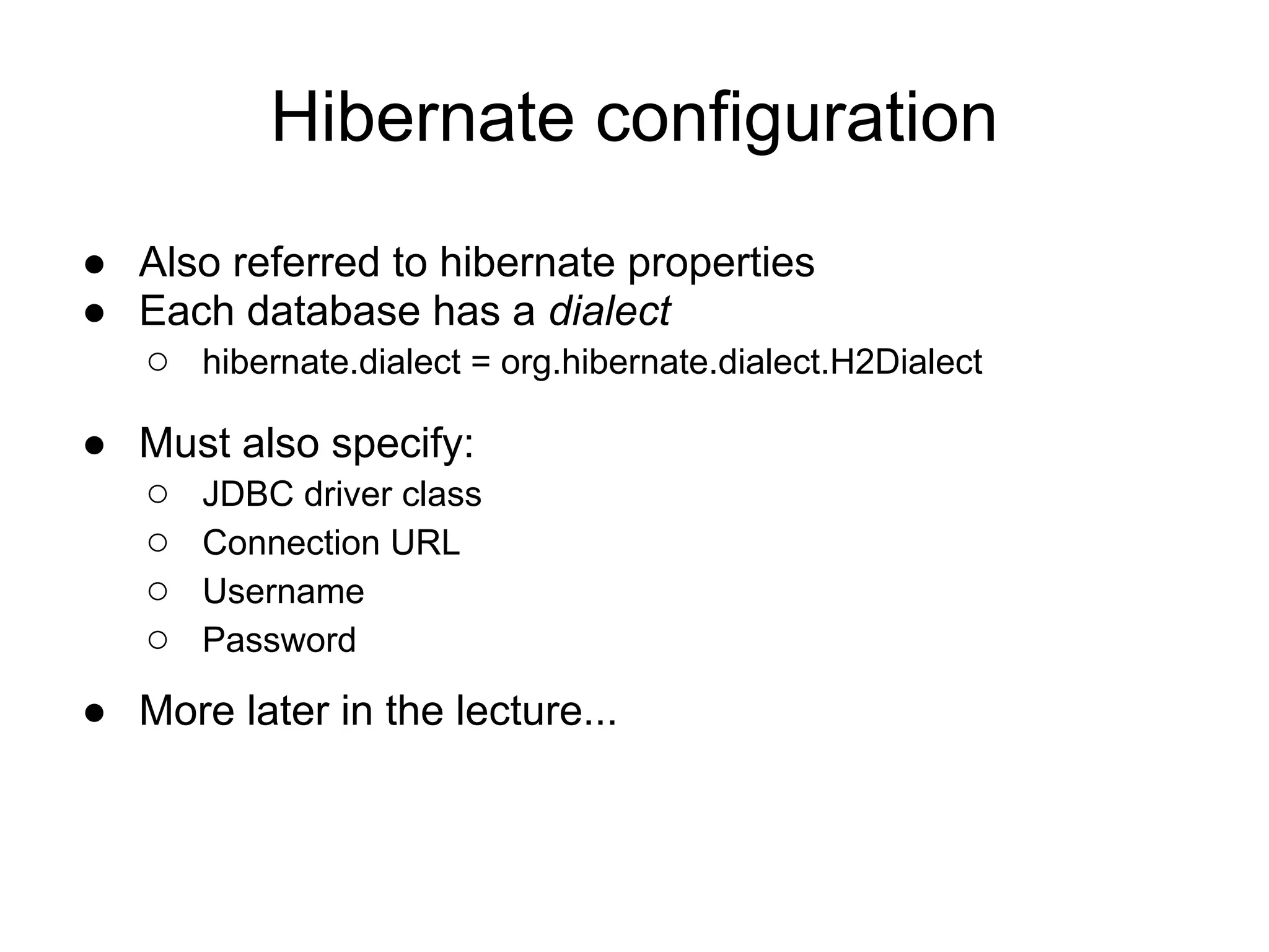 Hibernate configuration
● Also referred to hibernate properties
● Each database has a dialect
○ hibernate.dialect = org.hibernate.dialect.H2Dialect
● Must also specify:
○ JDBC driver class
○ Connection URL
○ Username
○ Password
● More later in the lecture...
 