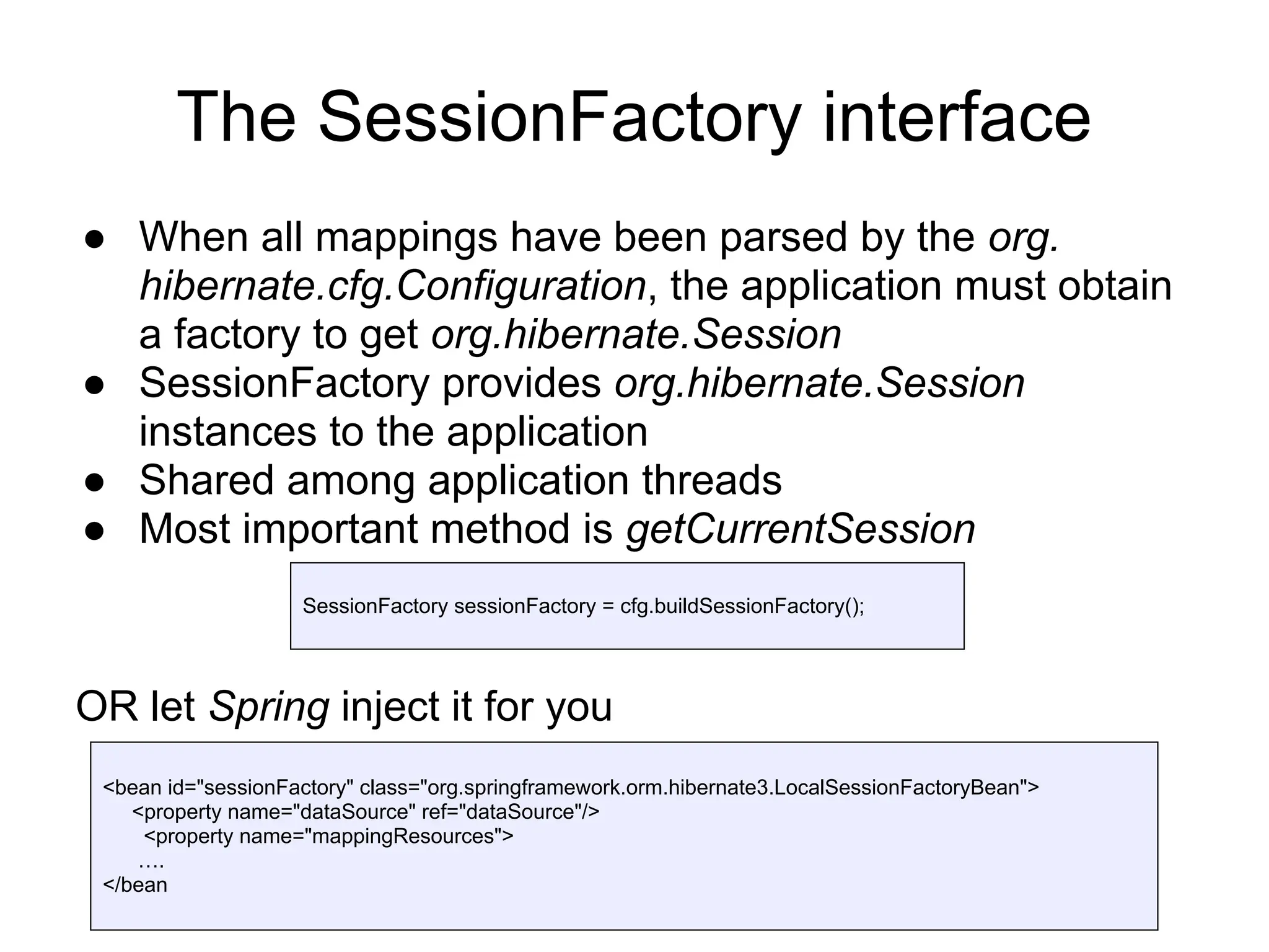 The SessionFactory interface
● When all mappings have been parsed by the org.
hibernate.cfg.Configuration, the application must obtain
a factory to get org.hibernate.Session
● SessionFactory provides org.hibernate.Session
instances to the application
● Shared among application threads
● Most important method is getCurrentSession
OR let Spring inject it for you
SessionFactory sessionFactory = cfg.buildSessionFactory();
<bean id="sessionFactory" class="org.springframework.orm.hibernate3.LocalSessionFactoryBean">
<property name="dataSource" ref="dataSource"/>
<property name="mappingResources">
….
</bean
 
