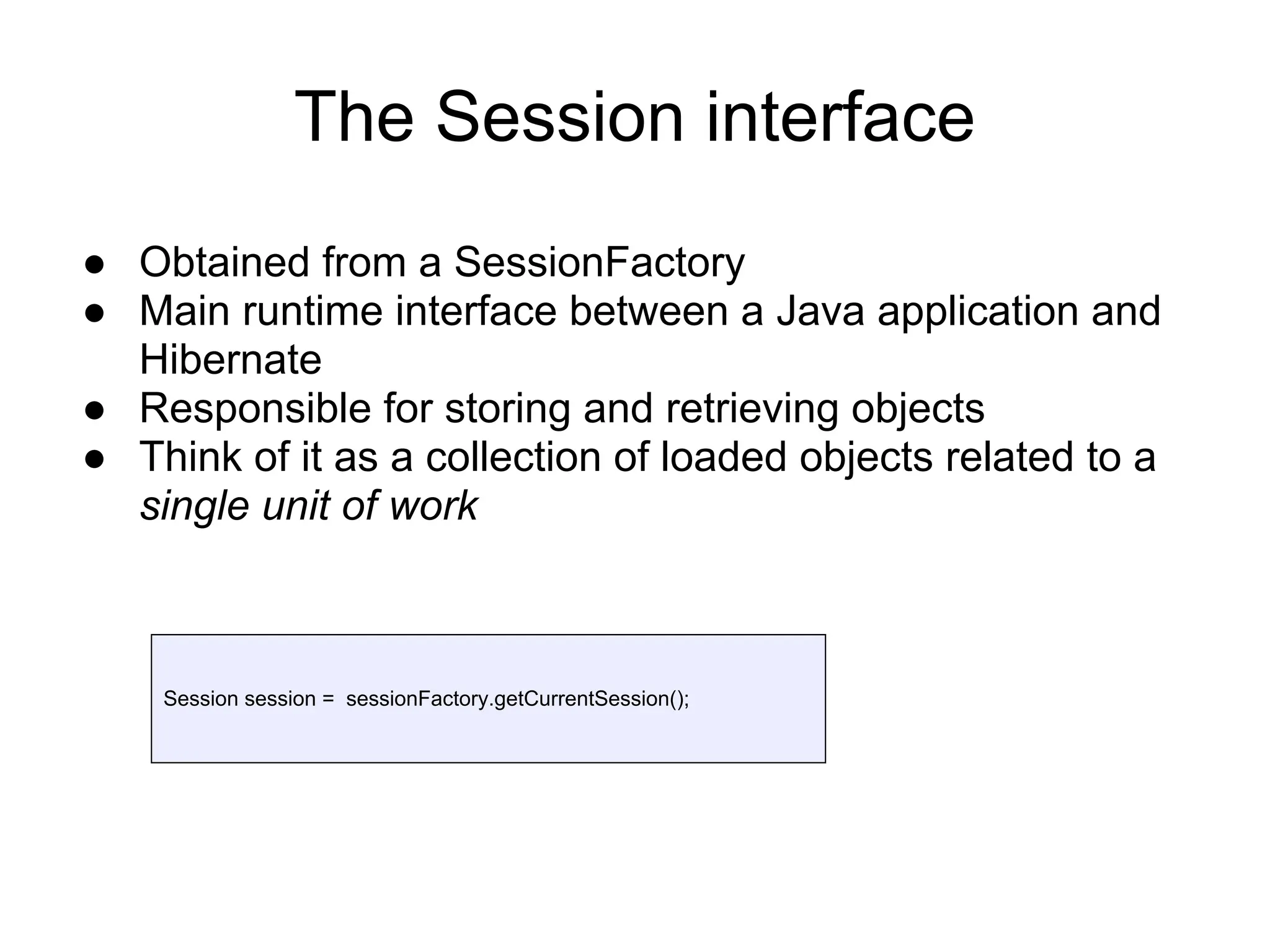The Session interface
● Obtained from a SessionFactory
● Main runtime interface between a Java application and
Hibernate
● Responsible for storing and retrieving objects
● Think of it as a collection of loaded objects related to a
single unit of work
Session session = sessionFactory.getCurrentSession();
 