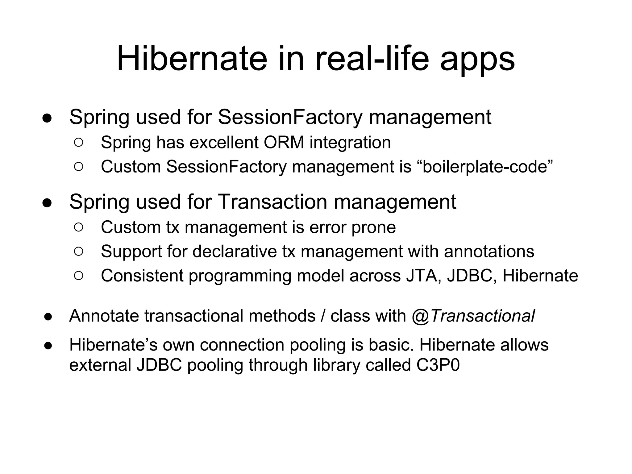 Hibernate in real-life apps
● Spring used for SessionFactory management
○ Spring has excellent ORM integration
○ Custom SessionFactory management is “boilerplate-code”
● Spring used for Transaction management
○ Custom tx management is error prone
○ Support for declarative tx management with annotations
○ Consistent programming model across JTA, JDBC, Hibernate
● Annotate transactional methods / class with @Transactional
● Hibernate’s own connection pooling is basic. Hibernate allows
external JDBC pooling through library called C3P0
 